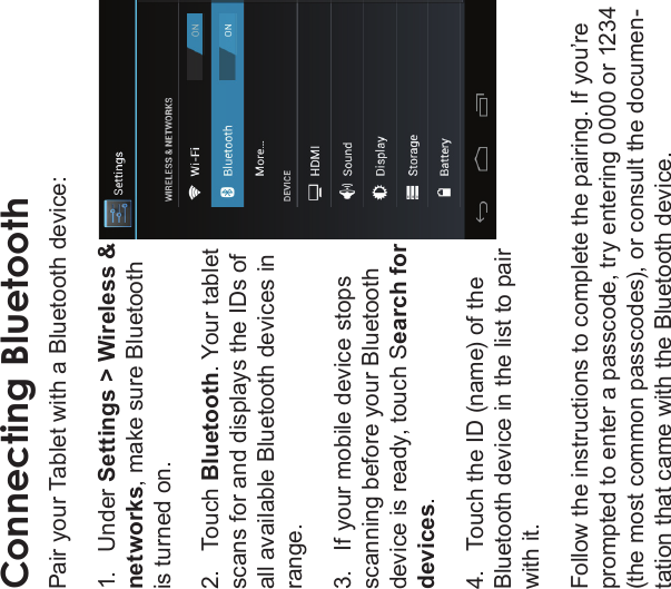 Optional Connections Page 33EnglishConnecting BluetoothPair your Tablet with a Bluetooth device:1.   Under Settings &gt; Wireless &amp; networks, make sure Bluetooth is turned on.2.   Touch Bluetooth. Your tablet scans for and displays the IDs of all available Bluetooth devices in range.3.   If your mobile device stops scanning before your Bluetooth device is ready, touch Search for devices.4.   Touch the ID (name) of the Bluetooth device in the list to pair with it.Follow the instructions to complete the pairing. If you’re prompted to enter a passcode, try entering 0000 or 1234 (the most common passcodes), or consult the documen-tation that came with the Bluetooth device.