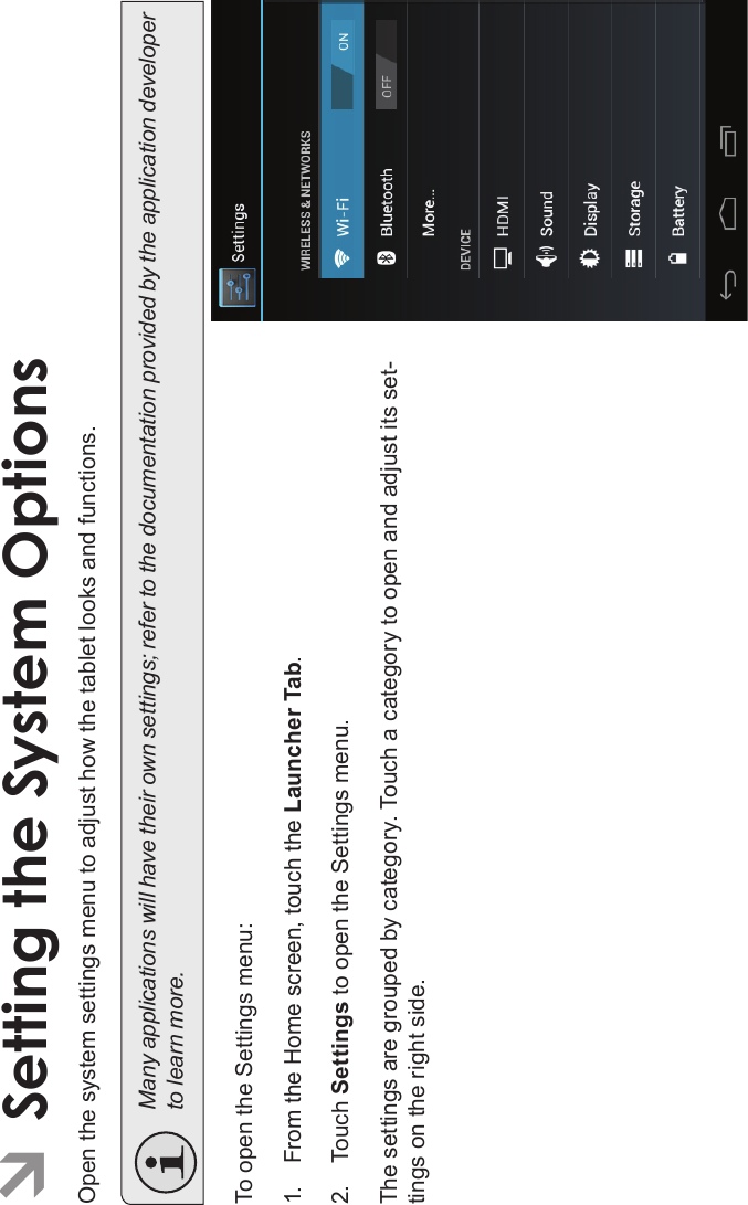 Page 34 Setting The System OptionsEnglishÂSetting the System OptionsOpen the system settings menu to adjust how the tablet looks and functions.Many applications will have their own settings; refer to the documentation provided by the application developerto learn more.To open the Settings menu:1. From the Home screen, touch the Launcher Tab.2. Touch Settings to open the Settings menu.The settings are grouped by category. Touch a category to open and adjust its set-tings on the right side.