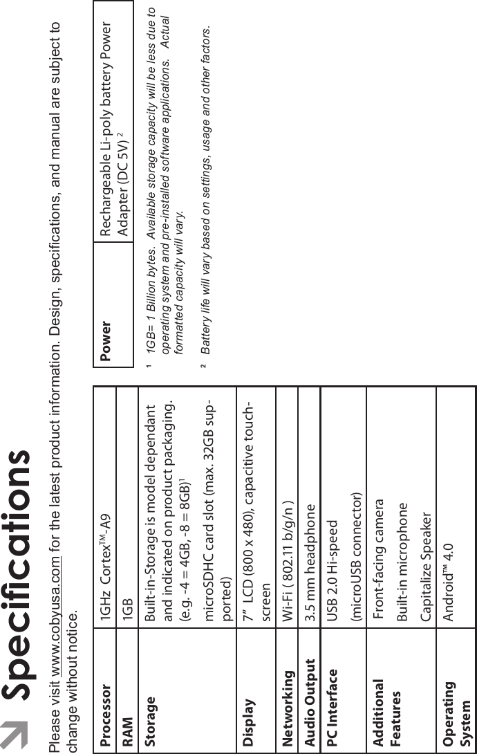 Specications Page 35EnglishÂSpecicationsPlease visit www.cobyusa.com for the latest product information. Design, specications, and manual are subject to change without notice.Processor 1GHz  CortexTM-A9RAM 1GBStorage Built-in-Storage is model dependantand indicated on product packaging.(e.g. -4 = 4GB, -8 = 8GB)1microSDHC card slot (max. 32GB sup-ported)Display 7”  LCD (800 x 480), capacitive touch-screenNetworking Wi-Fi ( 802.11 b/g/n )Audio Output 3.5 mm headphonePC Interface USB 2.0 Hi-speed(microUSB connector)AdditionalFeatures Front-facing cameraBuilt-in microphoneCapitalize SpeakerOperatingSystemAndroid™ 4.0Power Rechargeable Li-poly battery Power Adapter (DC 5V) 211GB= 1 Billion bytes.  Available storage capacity will be less due to operating system and pre-installed software applications.   Actual formatted capacity will vary.2   Battery life will vary based on settings, usage and other factors.  