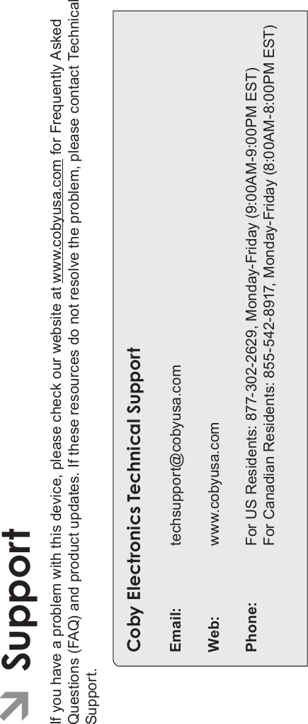 Page 36 SupportEnglishÂSupportIf you have a problem with this device, please check our website at www.cobyusa.com for Frequently Asked Questions (FAQ) and product updates. If these resources do not resolve the problem, please contact Technical Support.Coby Electronics Technical SupportEmail: techsupport@cobyusa.comWeb: www.cobyusa.comPhone: For US Residents: 877-302-2629, Monday-Friday (9:00AM-9:00PM EST)For Canadian Residents: 855-542-8917, Monday-Friday (8:00AM-8:00PM EST)