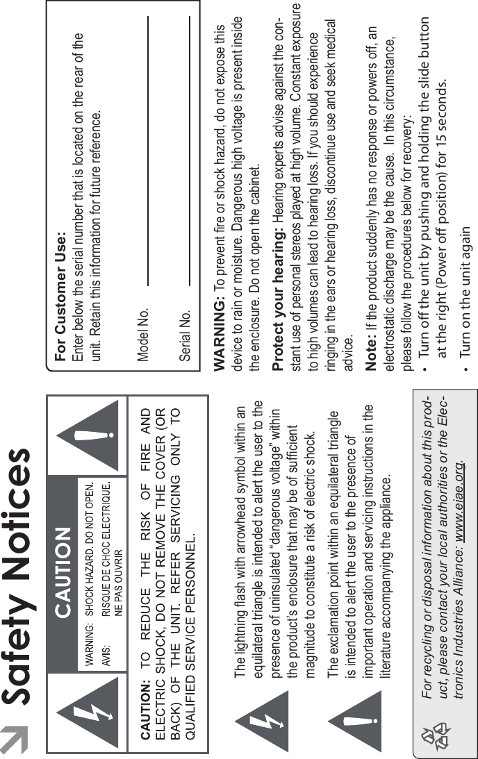 Safety Notices Page 37EnglishÂSafety NoticesThe lightning ash with arrowhead symbol within an equilateral triangle is intended to alert the user to the presence of uninsulated “dangerous voltage” within the product’s enclosure that may be of sufcient magnitude to constitute a risk of electric shock.The exclamation point within an equilateral triangle is intended to alert the user to the presence of important operation and servicing instructions in the literature accompanying the appliance.For recycling or disposal information about this prod-uct, please contact your local authorities or the Elec-tronics Industries Alliance: www.eiae.org.For Customer Use:Enter below the serial number that is located on the rear of the unit. Retain this information for future reference.Model No.Serial No.WARNING: To prevent re or shock hazard, do not expose this device to rain or moisture. Dangerous high voltage is present inside the enclosure. Do not open the cabinet.Protect your hearing: Hearing experts advise against the con-stant use of personal stereos played at high volume. Constant exposureto high volumes can lead to hearing loss. If you should experienceringing in the ears or hearing loss, discontinue use and seek medicaladvice.Note: If the product suddenly has no response or powers off, an electrostatic discharge may be the cause.  In this circumstance, please follow the procedures below for recovery:• Turn o the unit by pushing and holding the slide button at the right (Power o position) for 15 seconds.• Turn on the unit again