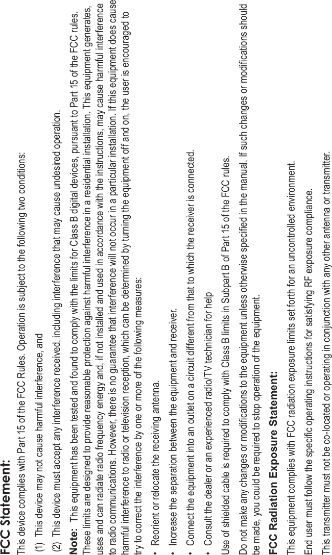 Page 38 Safety NoticesEnglishFCC Statement:This device complies with Part 15 of the FCC Rules. Operation is subject to the following two conditions:(1) This device may not cause harmful interference, and(2) This device must accept any interference received, including interference that may cause undesired operation.Note: This equipment has been tested and found to comply with the limits for Class B digital devices, pursuant to Part 15 of the FCC rules. These limits are designed to provide reasonable protection against harmful interference in a residential installation. This equipment generates, uses and can radiate radio frequency energy and, if not installed and used in accordance with the instructions, may cause harmful interference to radio communications. However, there is no guarantee that interference will not occur in a particular installation. If this equipment does cause harmful interference to radio or television reception, which can be determined by turning the equipment off and on, the user is encouraged to try to correct the interference by one or more of the following measures:• Reorient or relocate the receiving antenna.• Increase the separation between the equipment and receiver.• Connect the equipment into an outlet on a circuit different from that to which the receiver is connected.• Consult the dealer or an experienced radio/TV technician for helpUse of shielded cable is required to comply with Class B limits in Subpart B of Part 15 of the FCC rules.Do not make any changes or modications to the equipment unless otherwise specied in the manual. If such changes or modications should be made, you could be required to stop operation of the equipment.FCC Radiation Exposure Statement:This equipment complies with FCC radiation exposure limits set forth for an uncontrolled environment. End user must follow the specic operating instructions for satisfying RF exposure compliance. This transmitter must not be co-located or operating in conjunction with any other antenna or transmitter.