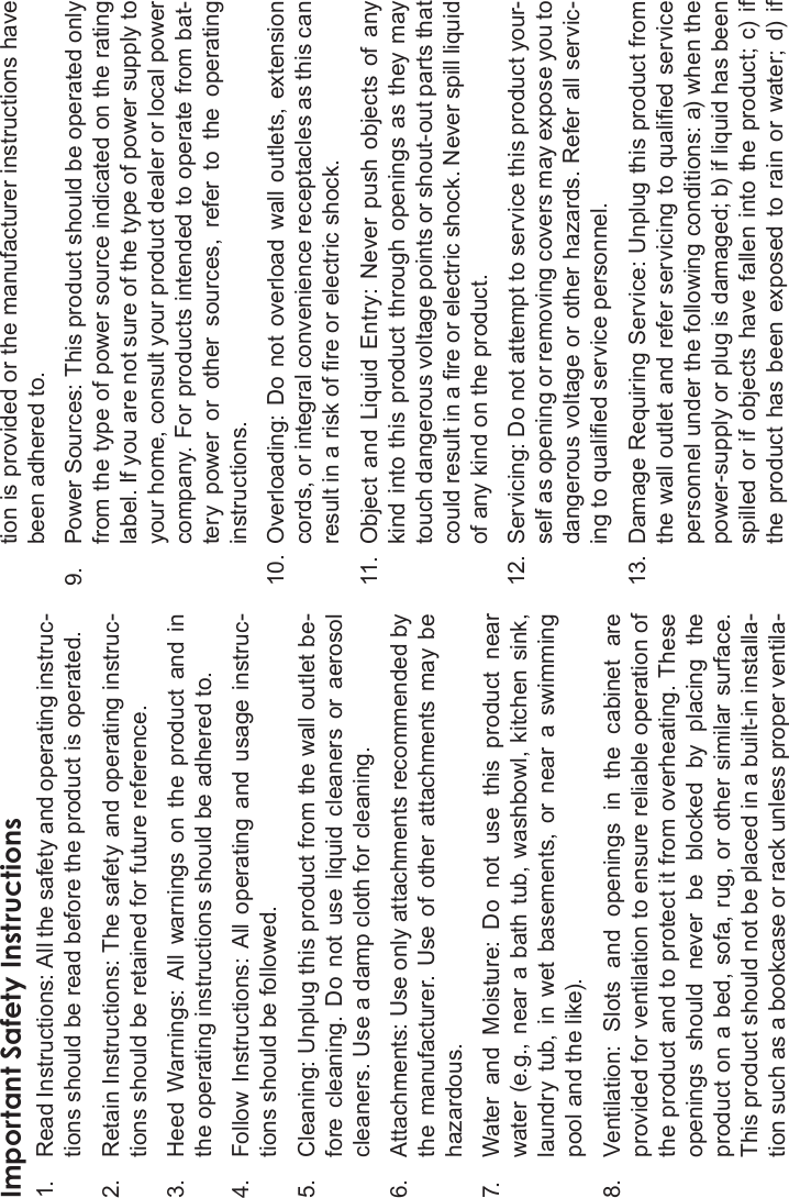 Safety Notices Page 39EnglishImportant Safety Instructions1. Read Instructions: All the safety and operating instruc-tions should be read before the product is operated.2. Retain Instructions: The safety and operating instruc-tions should be retained for future reference.3. Heed  Warnings:  All  warnings  on  the  product  and  in the operating instructions should be adhered to.4. Follow Instructions:  All  operating  and  usage  instruc-tions should be followed.5. Cleaning: Unplug this product from the wall outlet be-fore  cleaning.  Do  not  use  liquid  cleaners  or  aerosol cleaners. Use a damp cloth for cleaning.6. Attachments: Use only attachments recommended by the  manufacturer.  Use  of  other  attachments  may be hazardous.7. Water  and  Moisture:  Do  not  use  this  product  near water (e.g., near  a bath  tub, washbowl, kitchen sink, laundry  tub,  in  wet  basements,  or  near  a  swimming pool and the like).8. Ventilation:  Slots  and  openings  in  the  cabinet  are provided for ventilation to ensure reliable operation of the product and to protect it from overheating. These openings  should  never  be  blocked  by  placing  the product on a bed, sofa, rug, or other similar surface. This product should not be placed in a built-in installa-tion such as a bookcase or rack unless proper ventila-tion is provided or the manufacturer instructions have been adhered to.9. Power Sources: This product should be operated only from the type of power source indicated on the rating label. If you are not sure of the type of power supply to your home, consult your product dealer or local power company. For products intended to operate from bat-tery  power  or  other  sources,  refer  to  the  operating instructions.10. Overloading: Do not overload  wall outlets, extension cords, or integral convenience receptacles as this can result in a risk of re or electric shock.11. Object  and  Liquid  Entry:  Never  push  objects  of  any kind  into this  product through openings  as they may touch dangerous voltage points or shout-out parts that could result in a re or electric shock. Never spill liquid of any kind on the product.12. Servicing: Do not attempt to service this product your-self as opening or removing covers may expose you to dangerous voltage or other hazards. Refer all servic-ing to qualied service personnel.13. Damage Requiring Service: Unplug this product from the wall outlet and refer servicing to qualied service personnel under the following conditions: a) when the power-supply or plug is damaged; b) if liquid has been spilled  or if  objects  have fallen into the product;  c) if the  product  has  been  exposed to rain  or water; d) if 