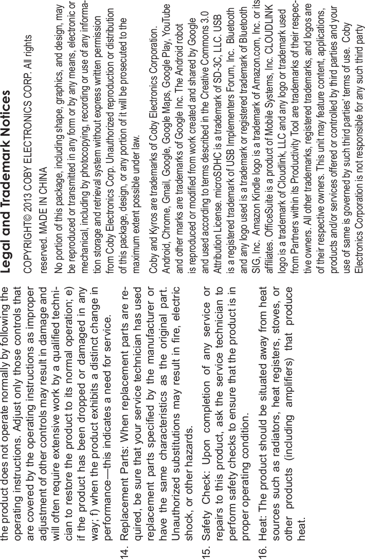 Page 40 Safety NoticesEnglishthe product does not operate normally by following the operating instructions. Adjust only those controls that are covered by the operating instructions as improper adjustment of other controls may result in damage and will often require extensive work by a qualied techni-cian to restore the product to its normal operation; e) if the product  has  been  dropped  or  damaged  in  any way; f) when the product exhibits a distinct change in performance—this indicates a need for service.14. Replacement Parts: When replacement parts are re-quired, be sure that your service technician has used replacement  parts  specied  by  the  manufacturer  or have  the  same  characteristics  as  the  original part.Unauthorized substitutions may result in re, electric shock, or other hazards.15. Safety  Check:  Upon  completion  of  any  service  or repairs  to this product, ask  the  service  technician to perform safety checks to ensure that the product is in proper operating condition.16. Heat: The product should be situated away from heat sources  such  as radiators,  heat registers,  stoves, or other  products  (including  ampliers)  that  produce heat.Legal and Trademark NoticesCOPYRIGHT© 2013 COBY ELECTRONICS CORP. All rights reserved. MADE IN CHINANo portion of this package, including shape, graphics, and design, maybe reproduced or transmitted in any form or by any means, electronic ormechanical, including by photocopying, recording or use of any informa-tion storage and retrieval system without express written permissionfrom Coby Electronics Corp. Unauthorized reproduction or distributionof this package, design, or any portion of it will be prosecuted to themaximum extent possible under law.Coby and Kyros are trademarks of Coby Electronics Corporation.Android, Chrome, Gmail, Google, Google Maps, Google Play, YouTubeand other marks are trademarks of Google Inc. The Android robotis reproduced or modied from work created and shared by Googleand used according to terms described in the Creative Commons 3.0Attribution License. microSDHC is a trademark of SD-3C, LLC. USBis a registered trademark of USB Implementers Forum, Inc.  Bluetoothand any logo used is a trademark or registered trademark of BluetoothSIG, Inc.  Amazon Kindle logo is a trademark of Amazon.com, Inc. or itsafliates. OfceSuite is a product of Mobile Systems, Inc. CLOUDLINKlogo is a trademark of Cloudlink, LLC and any logo or trademark usedfrom Partners within its Productivity Tool are trademarks of their respec-tive owners. All other trademarks, registered trademarks, and logos areof their respective owners. This unit may feature content, applications,products and/or services offered or controlled by third parties and youruse of same is governed by such third parties’ terms of use.  CobyElectronics Corporation is not responsible for any such third party