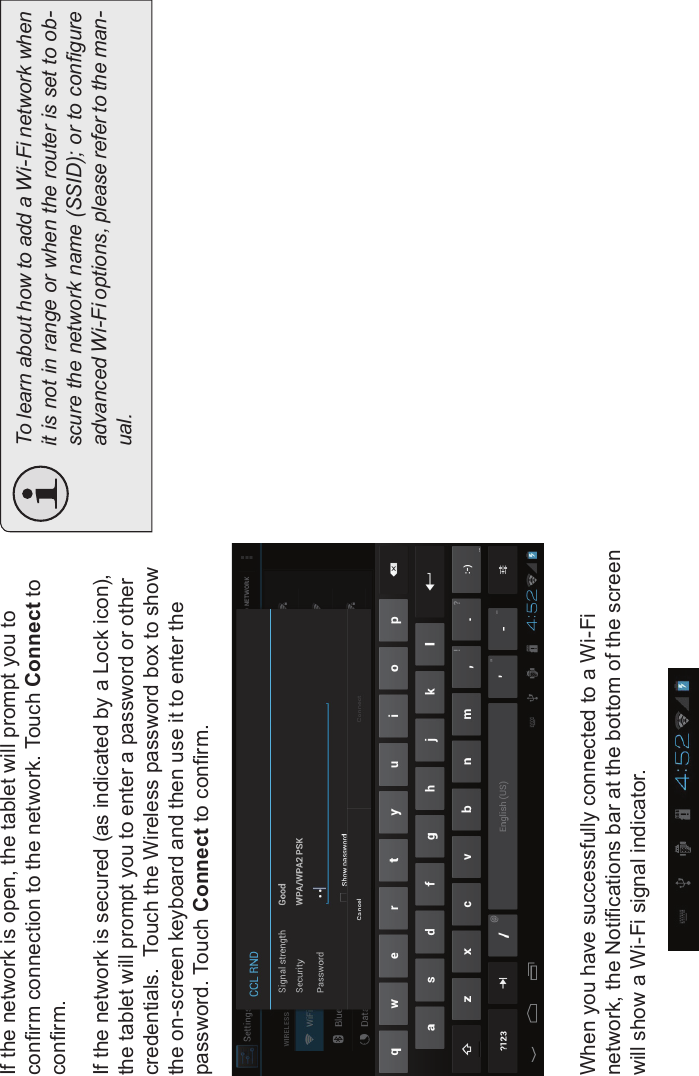 Connecting To The Internet Page 23EnglishIf the network is open, the tablet will prompt you to conrm connection to the network. Touch Connect toconrm.If the network is secured (as indicated by a Lock icon), the tablet will prompt you to enter a password or other credentials.  Touch the Wireless password box to show the on-screen keyboard and then use it to enter the password. Touch Connect to conrm.When you have successfully connected to a Wi-Fi network, the Notications bar at the bottom of the screen will show a Wi-Fi signal indicator.To learn about how to add a Wi-Fi network whenit is not in range or when the router is set to ob-scure the network name (SSID); or to congureadvanced Wi-Fi options, please refer to the man-ual.