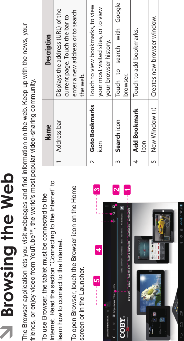 Page 24 Browsing The WebEnglishÂBrowsing the WebThe Browser application lets you visit webpages and nd information on the web. Keep up with the news, your friends, or enjoy video from YouTube™, the world’s most popular video-sharing community.To use Browser, the tablet must be connected to theInternet. Read the section “Connecting to the Internet” tolearn how to connect to the Internet.To open Browser, touch the Browser icon on the Homescreen or in the Launcher.12435Name Description1 Address bar Displays the address (URL) of the current page. Touch the bar to enter a new address or to search the web.2Goto BookmarksiconTouch to view bookmarks, to view your most visited sites, or to view your browser history.3Search icon Touch  to  search  with  Google browser.4Add BookmarkiconTouch to add bookmarks.5 New Window (+) Creates new browser window.