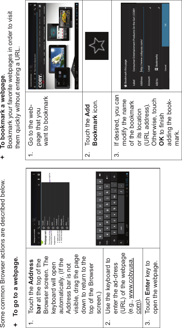 Browsing The Web Page 25EnglishSome common Browser actions are described below.To go to a webpage.1. Touch the Addressbar at the top of the Browser screen. Thekeyboard will open automatically. (If the Address bar is not visible, drag the page down to return to the top of the Browser screen.)2. Use the keyboard to enter the ad-dress (URL) of the webpage (e.g., www.cobyusa.com).3. Touch Enter key to open the webpage.To bookmark a webpage.  Bookmark your favorite webpages in order to visit them quickly without entering a URL.1. Go to the web-page that you want to bookmark2. Touch the AddBookmark icon.3. If desired, you can modify the name of the bookmark or its location (URL address). Otherwise, touchOK to nish adding the book-mark.