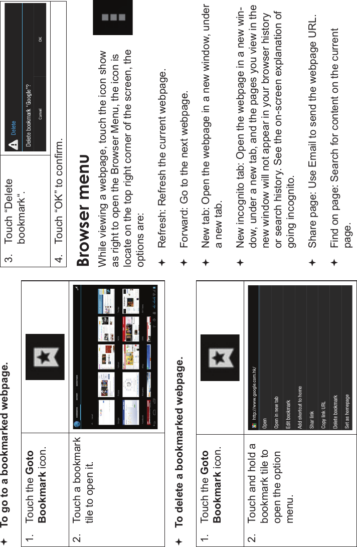 Page 26 Browsing The WebEnglishTo go to a bookmarked webpage.1. Touch the GotoBookmark icon.2. Touch a bookmark tile to open it.To delete a bookmarked webpage.1. Touch the GotoBookmark icon.2. Touch and hold a bookmark tile to open the optionmenu.3. Touch “Delete bookmark“.4. Touch “OK” to conrm.Browser menuWhile viewing a webpage, touch the icon show as right to open the Browser Menu, the icon is locate on the top right corner of the screen, the options are:Refresh: Refresh the current webpage.Forward: Go to the next webpage.New tab: Open the webpage in a new window, under a new tab.New incognito tab: Open the webpage in a new win-dow, under a new tab, and the pages you view in the new window will not appear in your browser history or search history. See the on-screen explanation of going incognito.Share page: Use Email to send the webpage URL.Find on page: Search for content on the current page.