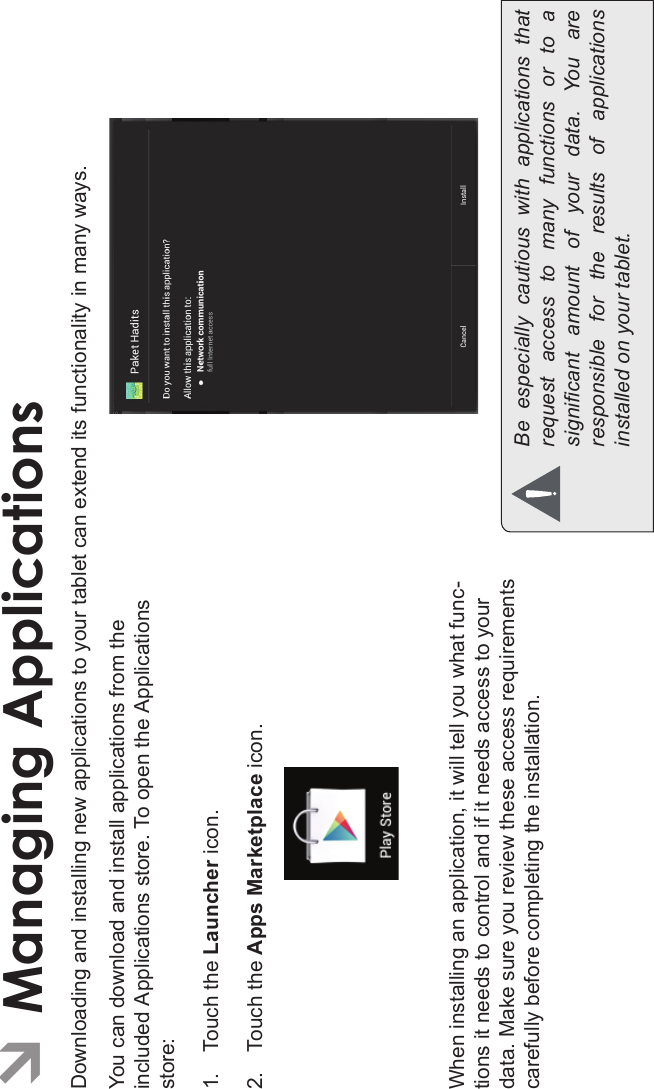 Page 28 Managing ApplicationsEnglishÂManaging ApplicationsDownloading and installing new applications to your tablet can extend its functionality in many ways.You can download and install applications from the included Applications store. To open the Applications store:1. Touch the Launcher icon.2. Touch the Apps Marketplace icon.When installing an application, it will tell you what func-tions it needs to control and if it needs access to your data. Make sure you review these access requirements carefully before completing the installation. Be  especially  cautious  with  applications  that request  access  to  many  functions  or  to  a signicant  amount  of  your  data.  You  are responsible  for  the  results  of  applications installed on your tablet.