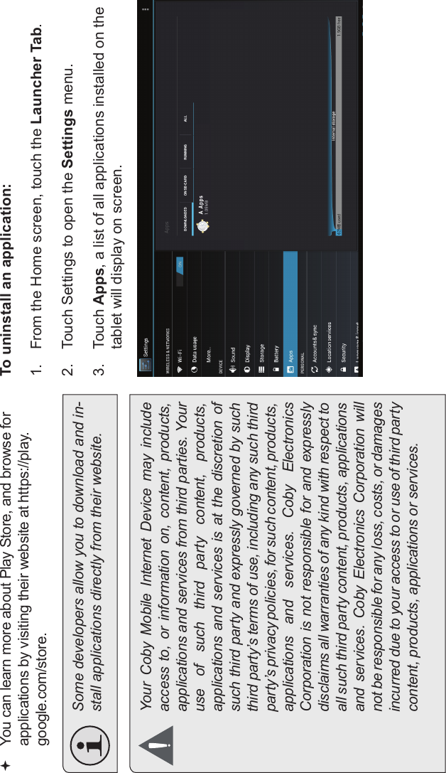 Managing Applications Page 29EnglishYou can learn more about Play Store, and browse forapplications by visiting their website at https://play.google.com/store.Some developers allow you to download and in-stall applications directly from their website.Your  Coby  Mobile  Internet  Device  may  includeaccess to,  or  information on,  content, products,applications and services from third parties. Youruse  of  such  third  party  content,  products,applications  and  services is  at  the  discretion ofsuch third party and expressly governed by suchthird party’s terms of use, including any such thirdparty’s privacy policies, for such content, products,applications  and  services.  Coby  ElectronicsCorporation is not responsible for and expresslydisclaims all warranties of any kind with respect toall such third party content, products, applicationsand  services.  Coby  Electronics  Corporation  willnot be responsible for any loss, costs, or damagesincurred due to your access to or use of third partycontent, products, applications or services.To uninstall an application:1. From the Home screen, touch the Launcher Tab.2. Touch Settings to open the Settings menu.3. Touch Apps, a list of all applications installed on the tablet will display on screen.