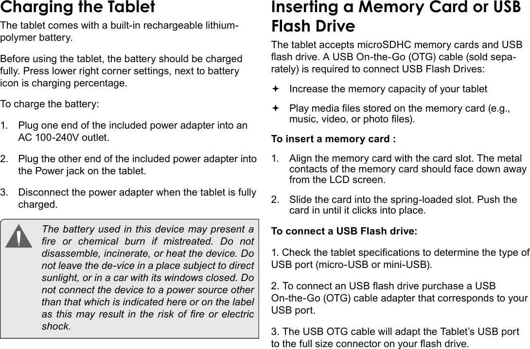 Page 10  Getting To Know The Internet TabletEnglishCharging the TabletThe tablet comes with a built-in rechargeable lithium-polymer battery.Before using the tablet, the battery should be charged fully. Press lower right corner settings, next to battery icon is charging percentage.To charge the battery:1.  Plug one end of the included power adapter into an AC 100-240V outlet.2.  Plug the other end of the included power adapter into the Power jack on the tablet.3.  Disconnect the power adapter when the tablet is fully charged.  The battery used in this device may present a re  or  chemical  burn  if  mistreated.  Do  not disassemble, incinerate, or heat the device. Do not leave the de-vice in a place subject to direct sunlight, or in a car with its windows closed. Do not connect the device to a power source other than that which is indicated here or on the label as this  may result in the  risk  of  re  or electric shock.Inserting a Memory Card or USB Flash DriveThe tablet accepts microSDHC memory cards and USB ash drive. A USB On-the-Go (OTG) cable (sold sepa-rately) is required to connect USB Flash Drives: Increase the memory capacity of your tablet Play media les stored on the memory card (e.g., music, video, or photo les).To insert a memory card :1.  Align the memory card with the card slot. The metal contacts of the memory card should face down away from the LCD screen.2.  Slide the card into the spring-loaded slot. Push the card in until it clicks into place.To connect a USB Flash drive:1. Check the tablet specications to determine the type of USB port (micro-USB or mini-USB).2. To connect an USB ash drive purchase a USB On-the-Go (OTG) cable adapter that corresponds to your USB port.3. The USB OTG cable will adapt the Tablet’s USB port to the full size connector on your ash drive.