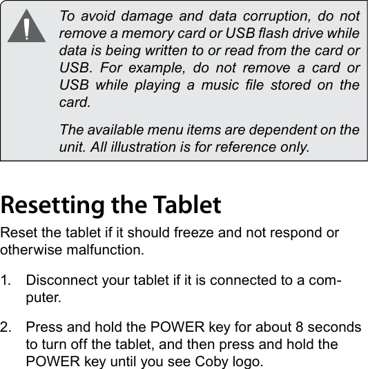 Page 12  Getting To Know The Internet TabletEnglish  To avoid damage and data corruption, do not remove a memory card or USB ash drive while data is being written to or read from the card or USB.  For  example,  do  not  remove  a  card  or USB  while  playing  a  music  le  stored  on  the card.  The available menu items are dependent on the unit. All illustration is for reference only.Resetting the TabletReset the tablet if it should freeze and not respond or otherwise malfunction.1.  Disconnect your tablet if it is connected to a com-puter. 2.  Press and hold the POWER key for about 8 seconds to turn off the tablet, and then press and hold the POWER key until you see Coby logo.