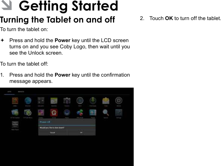 Getting Started  Page 13English ÂGetting StartedTurning the Tablet on and off To turn the tablet on: Press and hold the Power key until the LCD screen turns on and you see Coby Logo, then wait until you see the Unlock screen.To turn the tablet off:1.  Press and hold the Power key until the conrmation message appears.2.  Touch OK to turn off the tablet.