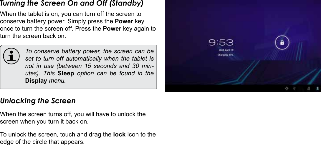 Page 14  Getting StartedEnglishTurning the Screen On and Off (Standby) When the tablet is on, you can turn off the screen to conserve battery power. Simply press the Power key once to turn the screen off. Press the Power key again to turn the screen back on.  To conserve battery power, the screen can be set to turn off automatically when the tablet is not in use (between 15 seconds and 30 min-utes).  This  Sleep option can be found in the Display menu.Unlocking the ScreenWhen the screen turns off, you will have to unlock the screen when you turn it back on. To unlock the screen, touch and drag the lock icon to the edge of the circle that appears.