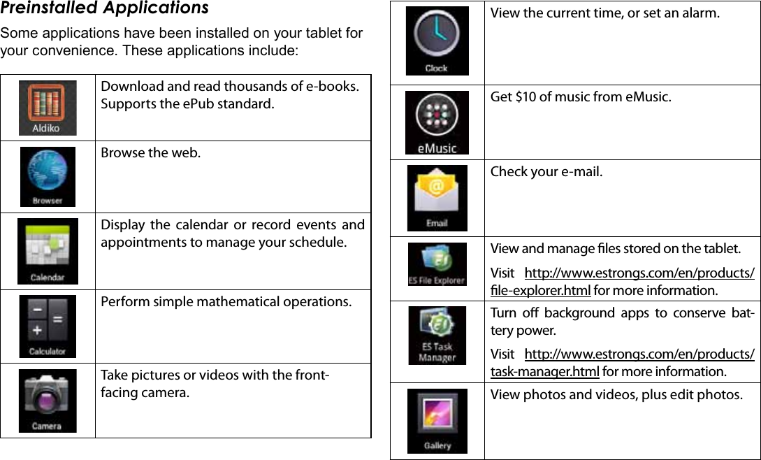 Getting Started  Page 17EnglishPreinstalled ApplicationsSome applications have been installed on your tablet for your convenience. These applications include:Download and read thousands of e-books. Supports the ePub standard.Browse the web.Display the calendar or record events and appointments to manage your schedule.Perform simple mathematical operations.Take pictures or videos with the front-facing camera.View the current time, or set an alarm.Get $10 of music from eMusic.  Check your e-mail.View and manage les stored on the tablet.Visit  http://www.estrongs.com/en/products/le-explorer.html for more information.Turn o background apps to conserve bat-tery power.Visit  http://www.estrongs.com/en/products/task-manager.html for more information.View photos and videos, plus edit photos.