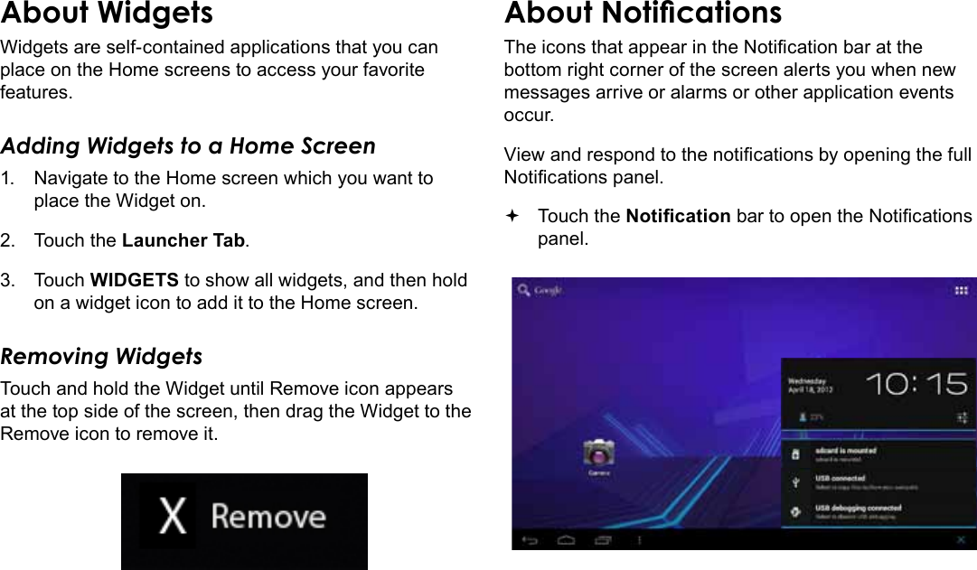 Getting Started  Page 19EnglishAbout WidgetsWidgets are self-contained applications that you can place on the Home screens to access your favorite features.Adding Widgets to a Home Screen1.  Navigate to the Home screen which you want to place the Widget on.2.  Touch the Launcher Tab.3.  Touch WIDGETS to show all widgets, and then hold on a widget icon to add it to the Home screen.Removing WidgetsTouch and hold the Widget until Remove icon appears at the top side of the screen, then drag the Widget to the Remove icon to remove it.About NoticationsThe icons that appear in the Notication bar at the bottom right corner of the screen alerts you when new messages arrive or alarms or other application events occur.View and respond to the notications by opening the full Notications panel. Touch the Notication bar to open the Notications panel.