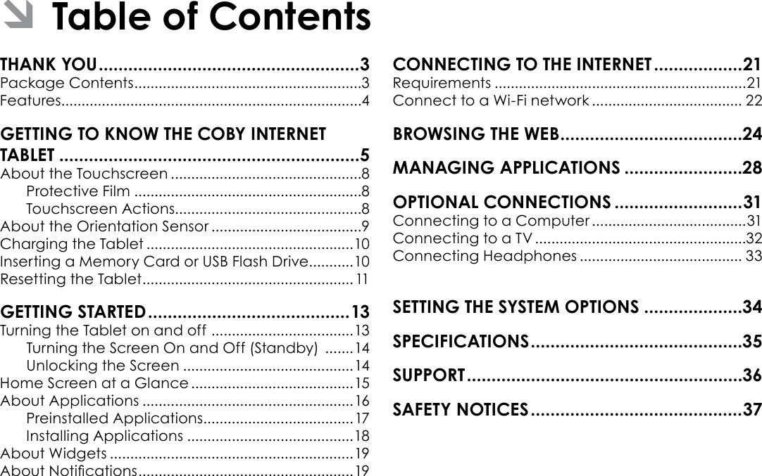 Page 2  Table Of ContentsEnglishTHANK YOU .....................................................3Package Contents ........................................................3Features..........................................................................4GETTING TO KNOW THE COBY INTERNET TABLET .............................................................5About the Touchscreen ...............................................8Protective Film ........................................................8Touchscreen Actions..............................................8About the Orientation Sensor .....................................9Charging the Tablet ...................................................10Inserting a Memory Card or USB Flash Drive...........10Resetting the Tablet .................................................... 11GETTING STARTED ......................................... 13Turning the Tablet on and off  ................................... 13Turning the Screen On and Off (Standby)  .......14Unlocking the Screen ..........................................14Home Screen at a Glance ........................................15About Applications ....................................................16Preinstalled Applications .....................................17Installing Applications .........................................18About Widgets ............................................................19About Notications ..................................................... 19CONNECTING TO THE INTERNET ..................21Requirements ..............................................................21Connect to a Wi-Fi network ..................................... 22BROWSING THE WEB .....................................24MANAGING APPLICATIONS ........................28OPTIONAL CONNECTIONS ..........................31Connecting to a Computer ......................................31Connecting to a TV ....................................................32Connecting Headphones ........................................ 33SETTING THE SYSTEM OPTIONS ....................34SPECIFICATIONS ...........................................35SUPPORT ........................................................36SAFETY NOTICES ...........................................37 ÂTable of Contents