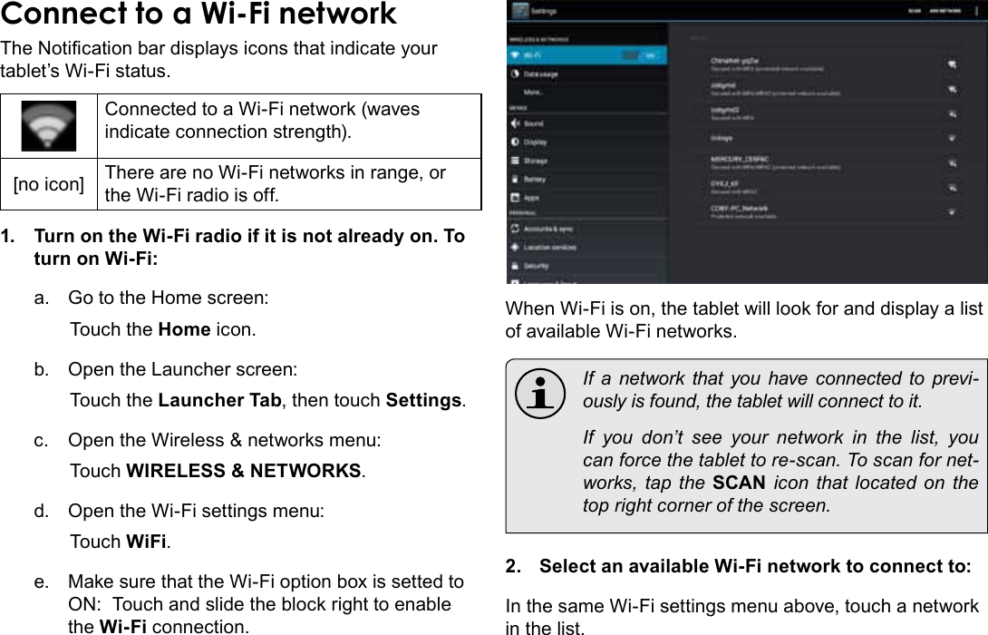 Page 22  Connecting To The InternetEnglishConnect to a Wi-Fi networkThe Notication bar displays icons that indicate your tablet’s Wi-Fi status.Connected to a Wi-Fi network (waves indicate connection strength).[no icon] There are no Wi-Fi networks in range, or the Wi-Fi radio is off.1.  Turn on the Wi-Fi radio if it is not already on. To turn on Wi-Fi:a.  Go to the Home screen: Touch the Home icon.b.  Open the Launcher screen:  Touch the Launcher Tab, then touch Settings.c.  Open the Wireless &amp; networks menu:  Touch WIRELESS &amp; NETWORKS.d.  Open the Wi-Fi settings menu:  Touch WiFi.e.  Make sure that the Wi-Fi option box is setted to ON:  Touch and slide the block right to enable the Wi-Fi connection.When Wi-Fi is on, the tablet will look for and display a list of available Wi-Fi networks.  If a network that you have connected to previ-ously is found, the tablet will connect to it.  If you don’t see your network in the list, you can force the tablet to re-scan. To scan for net-works, tap the SCAN icon that located on the top right corner of the screen.2.  Select an available Wi-Fi network to connect to:In the same Wi-Fi settings menu above, touch a network in the list.