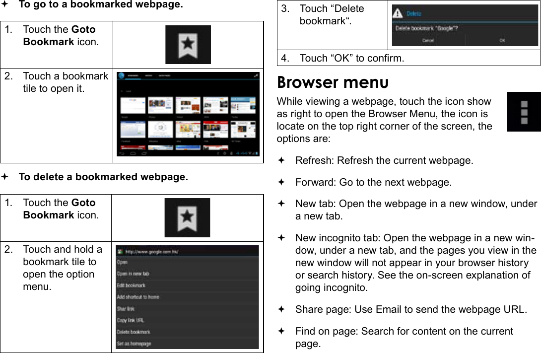 Page 26  Browsing The WebEnglish To go to a bookmarked webpage. 1.  Touch the Goto Bookmark icon.2.  Touch a bookmark tile to open it. To delete a bookmarked webpage.1.  Touch the Goto Bookmark icon.2.  Touch and hold a bookmark tile to open the option menu.3.  Touch “Delete bookmark“.4.  Touch “OK” to conrm.Browser menuWhile viewing a webpage, touch the icon show as right to open the Browser Menu, the icon is locate on the top right corner of the screen, the options are: Refresh: Refresh the current webpage. Forward: Go to the next webpage. New tab: Open the webpage in a new window, under a new tab. New incognito tab: Open the webpage in a new win-dow, under a new tab, and the pages you view in the new window will not appear in your browser history or search history. See the on-screen explanation of going incognito. Share page: Use Email to send the webpage URL. Find on page: Search for content on the current page.