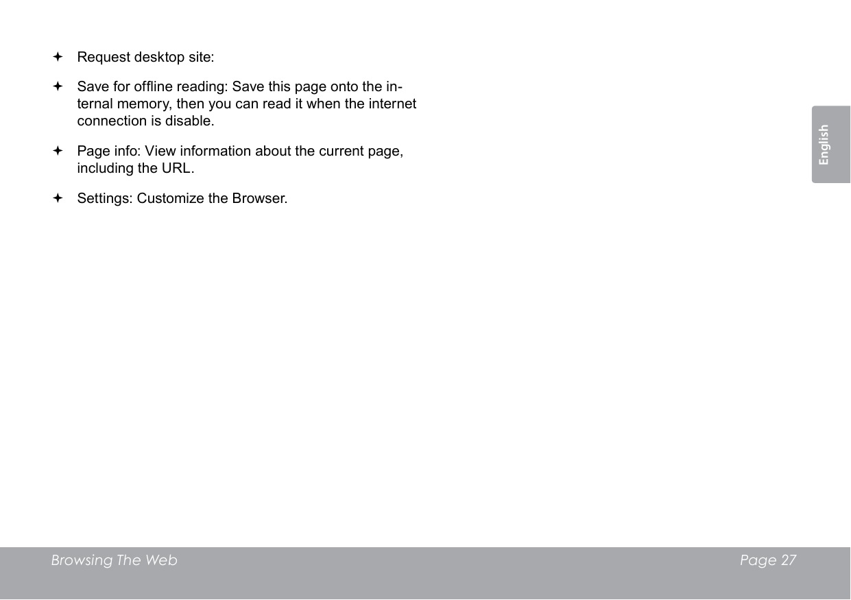 Browsing The Web  Page 27English Request desktop site:  Save for ofine reading: Save this page onto the in-ternal memory, then you can read it when the internet connection is disable. Page info: View information about the current page, including the URL. Settings: Customize the Browser.