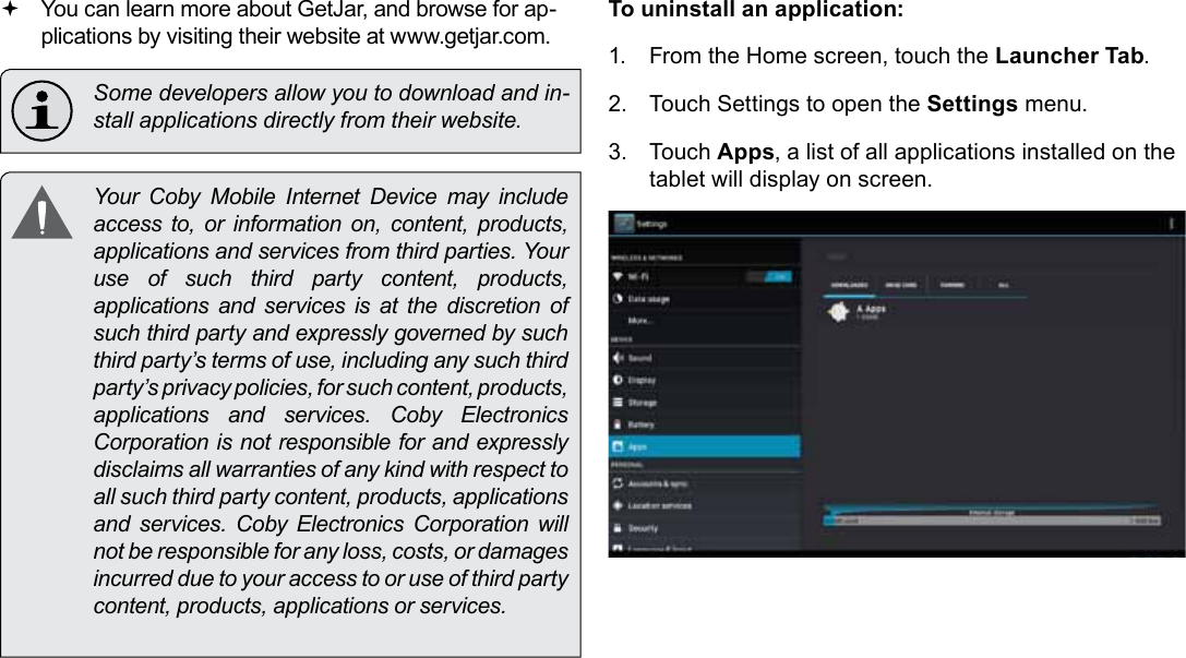 Managing Applications  Page 29English You can learn more about GetJar, and browse for ap-plications by visiting their website at www.getjar.com.  Some developers allow you to download and in-stall applications directly from their website.  Your  Coby  Mobile  Internet  Device  may  include access to, or information on, content, products, applications and services from third parties. Your use of such third party content, products, applications and services is at the discretion of such third party and expressly governed by such third party’s terms of use, including any such third party’s privacy policies, for such content, products, applications  and  services.  Coby  Electronics Corporation is not responsible for and expressly disclaims all warranties of any kind with respect to all such third party content, products, applications and  services.  Coby  Electronics  Corporation  will not be responsible for any loss, costs, or damages incurred due to your access to or use of third party content, products, applications or services.To uninstall an application:1.  From the Home screen, touch the Launcher Tab.2.  Touch Settings to open the Settings menu.3.  Touch Apps, a list of all applications installed on the tablet will display on screen.