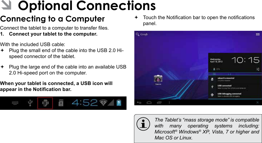 Optional Connections  Page 31English ÂOptional ConnectionsConnecting to a ComputerConnect the tablet to a computer to transfer les.1.  Connect your tablet to the computer.With the included USB cable: Plug the small end of the cable into the USB 2.0 Hi- speed connector of the tablet. Plug the large end of the cable into an available USB  2.0 Hi-speed port on the computer.When your tablet is connected, a USB icon will appear in the Notication bar. Touch the Notication bar to open the notications panel.  The Tablet’s “mass storage mode” is compatible with many operating systems including: Microsoft® Windows® XP, Vista, 7 or higher and Mac OS or Linux.