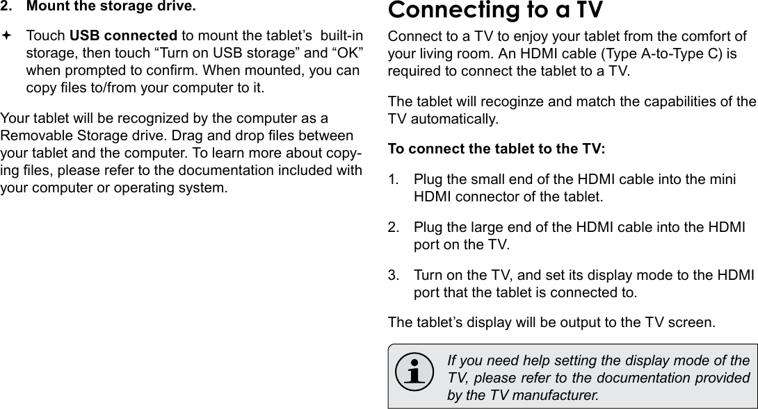 Page 32  Optional ConnectionsEnglish2.  Mount the storage drive. Touch USB connected to mount the tablet’s  built-in storage, then touch “Turn on USB storage” and “OK” when prompted to conrm. When mounted, you can copy les to/from your computer to it.Your tablet will be recognized by the computer as a Removable Storage drive. Drag and drop les between your tablet and the computer. To learn more about copy-ing les, please refer to the documentation included with your computer or operating system.Connecting to a TVConnect to a TV to enjoy your tablet from the comfort of your living room. An HDMI cable (Type A-to-Type C) is required to connect the tablet to a TV.The tablet will recoginze and match the capabilities of the TV automatically.To connect the tablet to the TV:1.  Plug the small end of the HDMI cable into the mini HDMI connector of the tablet.2.  Plug the large end of the HDMI cable into the HDMI port on the TV.3.  Turn on the TV, and set its display mode to the HDMI port that the tablet is connected to.The tablet’s display will be output to the TV screen.  If you need help setting the display mode of the TV, please refer to the documentation provided by the TV manufacturer.