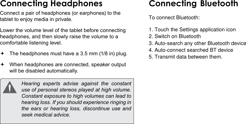 Optional Connections  Page 33EnglishConnecting HeadphonesConnect a pair of headphones (or earphones) to the tablet to enjoy media in private.Lower the volume level of the tablet before connecting headphones, and then slowly raise the volume to a comfortable listening level. The headphones must have a 3.5 mm (1/8 in) plug. When headphones are connected, speaker output  will be disabled automatically.  Hearing experts advise against the constant use of personal stereos played at high volume. Constant exposure to high volumes can lead to hearing loss. If you should experience ringing in the ears or hearing loss, discontinue use and seek medical advice.Connecting BluetoothTo connect Bluetooth:1. Touch the Settings application icon 2. Switch on Bluetooth 3. Auto-search any other Bluetooth device  4. Auto-connect searched BT device5. Transmit data between them. 