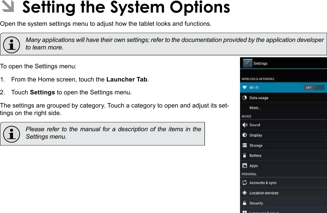 Page 34  Setting The System OptionsEnglish ÂSetting the System OptionsOpen the system settings menu to adjust how the tablet looks and functions.  Many applications will have their own settings; refer to the documentation provided by the application developer to learn more.To open the Settings menu:1.  From the Home screen, touch the Launcher Tab.2.  Touch Settings to open the Settings menu.The settings are grouped by category. Touch a category to open and adjust its set-tings on the right side.  Please refer to the manual for a description of the items in the Settings menu.