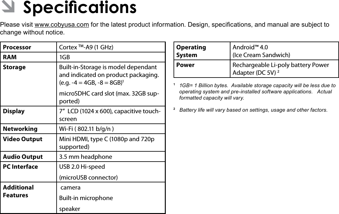 Specications  Page 35English ÂSpecicationsPlease visit www.cobyusa.com for the latest product information. Design, specications, and manual are subject to change without notice.Processor Cortex TM-A9 (1 GHz)RAM 1GBStorage Built-in-Storage is model dependant and indicated on product packaging. (e.g. -4 = 4GB, -8 = 8GB)1microSDHC card slot (max. 32GB sup-ported)Display 7”  LCD (1024 x 600), capacitive touch-screenNetworking Wi-Fi ( 802.11 b/g/n )Video Output Mini HDMI, type C (1080p and 720p supported)Audio Output 3.5 mm headphonePC Interface USB 2.0 Hi-speed(microUSB connector)Additional  Features cameraBuilt-in microphonespeakerOperating SystemAndroid™ 4.0(Ice Cream Sandwich) Power Rechargeable Li-poly battery Power Adapter (DC 5V) 21  1GB= 1 Billion bytes.  Available storage capacity will be less due to operating system and pre-installed software applications.   Actual formatted capacity will vary.2   Battery life will vary based on settings, usage and other factors.  