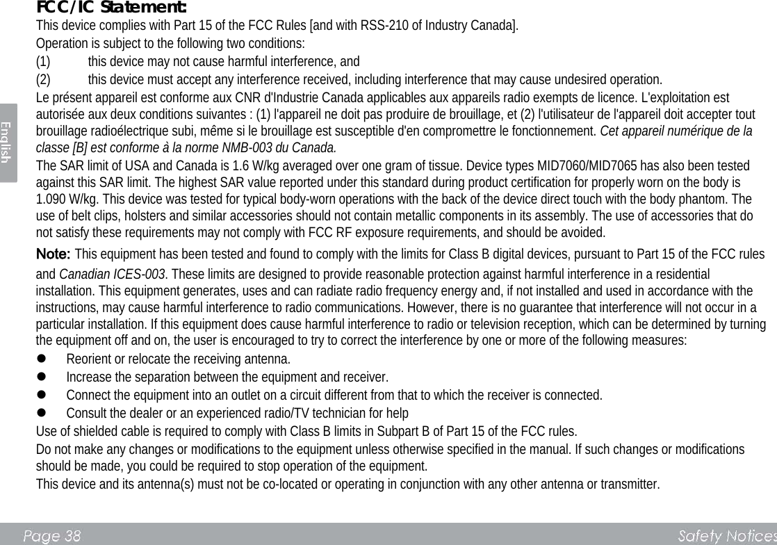 FCC/IC Statement:   This device complies with Part 15 of the FCC Rules [and with RSS-210 of Industry Canada].   Operation is subject to the following two conditions:   (1) this device may not cause harmful interference, and   (2) this device must accept any interference received, including interference that may cause undesired operation.   Le présent appareil est conforme aux CNR d&apos;Industrie Canada applicables aux appareils radio exempts de licence. L&apos;exploitation est autorisée aux deux conditions suivantes : (1) l&apos;appareil ne doit pas produire de brouillage, et (2) l&apos;utilisateur de l&apos;appareil doit accepter tout brouillage radioélectrique subi, même si le brouillage est susceptible d&apos;en compromettre le fonctionnement. Cet appareil numérique de la classe [B] est conforme à la norme NMB-003 du Canada. The SAR limit of USA and Canada is 1.6 W/kg averaged over one gram of tissue. Device types MID7060/MID7065 has also been tested against this SAR limit. The highest SAR value reported under this standard during product certification for properly worn on the body is 1.090 W/kg. This device was tested for typical body-worn operations with the back of the device direct touch with the body phantom. The use of belt clips, holsters and similar accessories should not contain metallic components in its assembly. The use of accessories that do not satisfy these requirements may not comply with FCC RF exposure requirements, and should be avoided. Note: This equipment has been tested and found to comply with the limits for Class B digital devices, pursuant to Part 15 of the FCC rules and Canadian ICES-003. These limits are designed to provide reasonable protection against harmful interference in a residential installation. This equipment generates, uses and can radiate radio frequency energy and, if not installed and used in accordance with the instructions, may cause harmful interference to radio communications. However, there is no guarantee that interference will not occur in a particular installation. If this equipment does cause harmful interference to radio or television reception, which can be determined by turning the equipment off and on, the user is encouraged to try to correct the interference by one or more of the following measures:    Reorient or relocate the receiving antenna.    Increase the separation between the equipment and receiver.    Connect the equipment into an outlet on a circuit different from that to which the receiver is connected.    Consult the dealer or an experienced radio/TV technician for help   Use of shielded cable is required to comply with Class B limits in Subpart B of Part 15 of the FCC rules.   Do not make any changes or modifications to the equipment unless otherwise specified in the manual. If such changes or modifications should be made, you could be required to stop operation of the equipment.   This device and its antenna(s) must not be co-located or operating in conjunction with any other antenna or transmitter.      