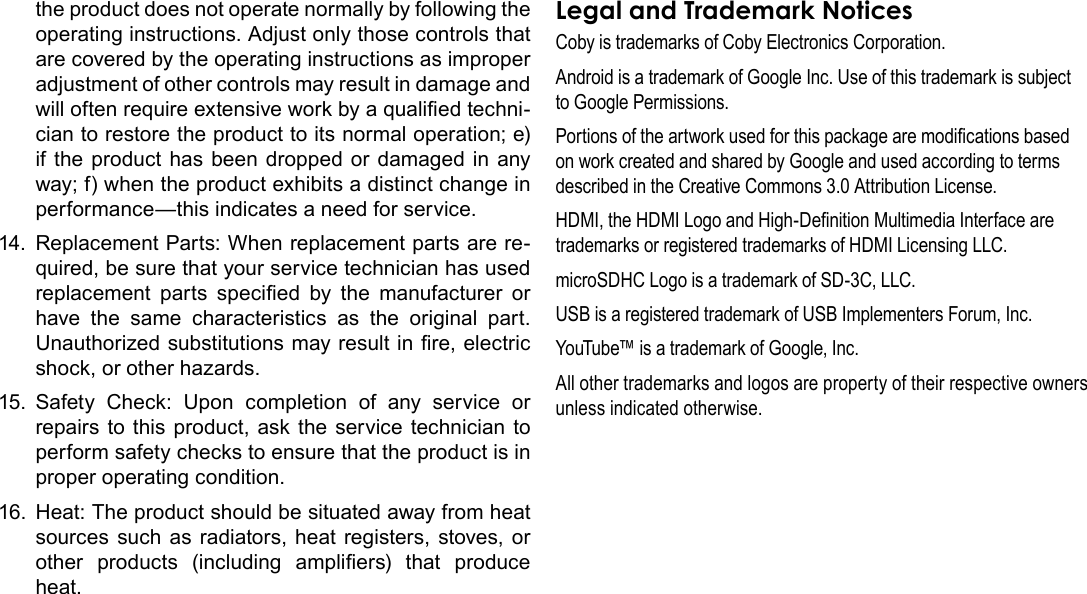 Page 40  Safety NoticesEnglishthe product does not operate normally by following the operating instructions. Adjust only those controls that are covered by the operating instructions as improper adjustment of other controls may result in damage and will often require extensive work by a qualied techni-cian to restore the product to its normal operation; e) if the product has been dropped or damaged in any way; f) when the product exhibits a distinct change in performance—this indicates a need for service.14.  Replacement Parts: When replacement parts are re-quired, be sure that your service technician has used replacement  parts  specied  by  the  manufacturer  or have the same characteristics as the original part. Unauthorized substitutions may result in re, electric shock, or other hazards.15.  Safety Check: Upon completion of any service or repairs to this product, ask the service technician to perform safety checks to ensure that the product is in proper operating condition.16.  Heat: The product should be situated away from heat sources such as radiators, heat registers, stoves, or other  products  (including  ampliers)  that  produce heat.Legal and Trademark NoticesCoby is trademarks of Coby Electronics Corporation.Android is a trademark of Google Inc. Use of this trademark is subject to Google Permissions.Portions of the artwork used for this package are modications based on work created and shared by Google and used according to terms described in the Creative Commons 3.0 Attribution License.HDMI, the HDMI Logo and High-Denition Multimedia Interface are trademarks or registered trademarks of HDMI Licensing LLC.microSDHC Logo is a trademark of SD-3C, LLC.USB is a registered trademark of USB Implementers Forum, Inc.YouTube™ is a trademark of Google, Inc. All other trademarks and logos are property of their respective owners unless indicated otherwise.