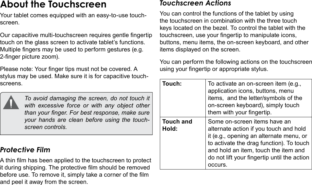 Page 8  Getting To Know The Internet TabletEnglishAbout the TouchscreenYour tablet comes equipped with an easy-to-use touch-screen.Our capacitive multi-touchscreen requires gentle ngertip touch on the glass screen to activate tablet’s functions. Multiple ngers may be used to perform gestures (e.g. 2-nger picture zoom).Please note: Your nger tips must not be covered. A stylus may be used. Make sure it is for capacitive touch-screens.   To avoid damaging the screen, do not touch it with excessive force or with any object other than your nger. For best response, make sure your hands are clean before using the touch-screen controls. Protective FilmA thin lm has been applied to the touchscreen to protect it during shipping. The protective lm should be removed before use. To remove it, simply take a corner of the lm and peel it away from the screen.Touchscreen ActionsYou can control the functions of the tablet by using the touchscreen in combination with the three touch keys located on the bezel. To control the tablet with the touchscreen, use your ngertip to manipulate icons, buttons, menu items, the on-screen keyboard, and other items displayed on the screen.You can perform the following actions on the touchscreen using your ngertip or appropriate stylus.Touch: To activate an on-screen item (e.g., application icons, buttons, menu items,  and the letter/symbols of the on-screen keyboard), simply touch them with your ngertip.Touch and Hold:Some on-screen items have an alternate action if you touch and hold it (e.g., opening an alternate menu, or to activate the drag function). To touch and hold an item, touch the item and do not lift your ngertip until the action occurs.