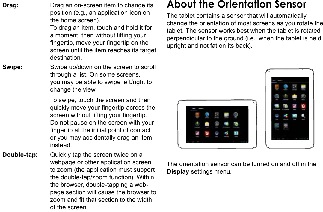 Getting To Know The Internet Tablet  Page 9EnglishDrag: Drag an on-screen item to change its position (e.g., an application icon on the home screen).To drag an item, touch and hold it for a moment, then without lifting your ngertip, move your ngertip on the screen until the item reaches its target destination.Swipe: Swipe up/down on the screen to scroll through a list. On some screens, you may be able to swipe left/right to change the view.To swipe, touch the screen and then quickly move your ngertip across the screen without lifting your ngertip. Do not pause on the screen with your ngertip at the initial point of contact or you may accidentally drag an item instead.Double-tap: Quickly tap the screen twice on a webpage or other application screen to zoom (the application must support the double-tap/zoom function). Within the browser, double-tapping a web-page section will cause the browser to zoom and t that section to the width of the screen.About the Orientation SensorThe tablet contains a sensor that will automatically change the orientation of most screens as you rotate the tablet. The sensor works best when the tablet is rotated perpendicular to the ground (i.e., when the tablet is held upright and not fat on its back).The orientation sensor can be turned on and off in the Display settings menu.