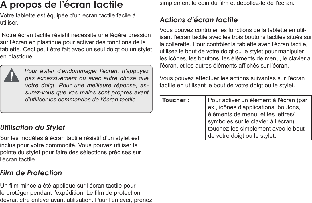 Français Page 100  Apprendre À Connaître Le Kyros De CobyVotre tablette est équipée d’un écran tactile facile à utiliser. Notre écran tactile résistif nécessite une légère pression sur l’écran en plastique pour activer des fonctions de la tablette. Ceci peut être fait avec un seul doigt ou un stylet en plastique. Pouréviterd’endommager l’écran, n’appuyezpasexcessivementouavecautrechose quevotredoigt.Pour une meilleureréponse,as-surez-vousquevosmainssont propresavantd’utiliserlescommandesdel’écrantactile.Utilisation du StyletSur les modèles à écran tactile résistif d’un stylet est inclus pour votre commodité. Vous pouvez utiliser la pointe du stylet pour faire des sélections précises sur l’écran tactileFilm de ProtectionUn lm mince a été appliqué sur l’écran tactile pour le protéger pendant l’expédition. Le lm de protection devrait être enlevé avant utilisation. Pour l’enlever, prenez simplement le coin du lm et décollez-le de l’écran.Actions d’écran tactileVous pouvez contrôler les fonctions de la tablette en util-isant l’écran tactile avec les trois boutons tactiles situés sur la collerette. Pour contrôler la tablette avec l’écran tactile, utilisez le bout de votre doigt ou le stylet pour manipuler les icônes, les boutons, les éléments de menu, le clavier à l’écran, et les autres éléments afchés sur l’écran.Vous pouvez effectuer les actions suivantes sur l’écran tactile en utilisant le bout de votre doigt ou le stylet.Toucher : Pour activer un élément à l&apos;écran (par ex., icônes d&apos;applications, boutons, éléments de menu, et les lettres/symboles sur le clavier à l&apos;écran), touchez-les simplement avec le bout de votre doigt ou le stylet.