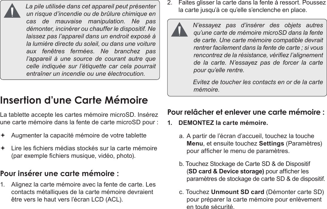 FrançaisPage 103  Apprendre À Connaître Le Kyros De Coby Lapileutiliséedanscetappareilpeutprésenterunrisqued’incendieoudebrûlurechimiqueencasdemauvaisemanipulation.Nepasdémonter,incinérerouchaufferledispositif.Nelaissezpasl’appareildansunendroitexposéàlalumièredirectedusoleil,oudansunevoitureauxfenêtresfermées.Nebranchezpasl’appareil à une sourcedecourantautrequecelleindiquéesur l’étiquette carcelapourraitentraînerunincendieouuneélectrocution.La tablette accepte les cartes mémoire microSD. Insérez une carte mémoire dans la fente de carte microSD pour : Augmenter la capacité mémoire de votre tablette Lire les chiers médias stockés sur la carte mémoire (par exemple chiers musique, vidéo, photo).1.  Alignez la carte mémoire avec la fente de carte. Les contacts métalliques de la carte mémoire devraient être vers le haut vers l’écran LCD (ACL).2. Faites glisser la carte dans la fente à ressort. Poussez la carte jusqu’à ce qu’elle s’enclenche en place. N’essayezpasd’insérerdesobjetsautresqu’unecartedemémoiremicroSDdanslafentedecarte.Unecartemémoirecompatibledevraitrentrerfacilementdanslafentedecarte;sivousrencontrezdelarésistance,vériezl’alignementdelacarte.N’essayezpasdeforcerlacartepourqu’ellerentre. Evitezdetoucherlescontactsenordelacartemémoire.1.  DEMONTEZ la carte mémoire.a. A partir de l’écran d’accueil, touchez la touche Menu, et ensuite touchez Settings (Paramètres) pour afcher le menu de paramètres.b. Touchez Stockage de Carte SD &amp; de Dispositif (SD card &amp; Device storage) pour afcher les paramètres de stockage de carte SD &amp; de dispositif.c. Touchez Unmount SD card (Démonter carte SD) pour préparer la carte mémoire pour enlèvement en toute sécurité.