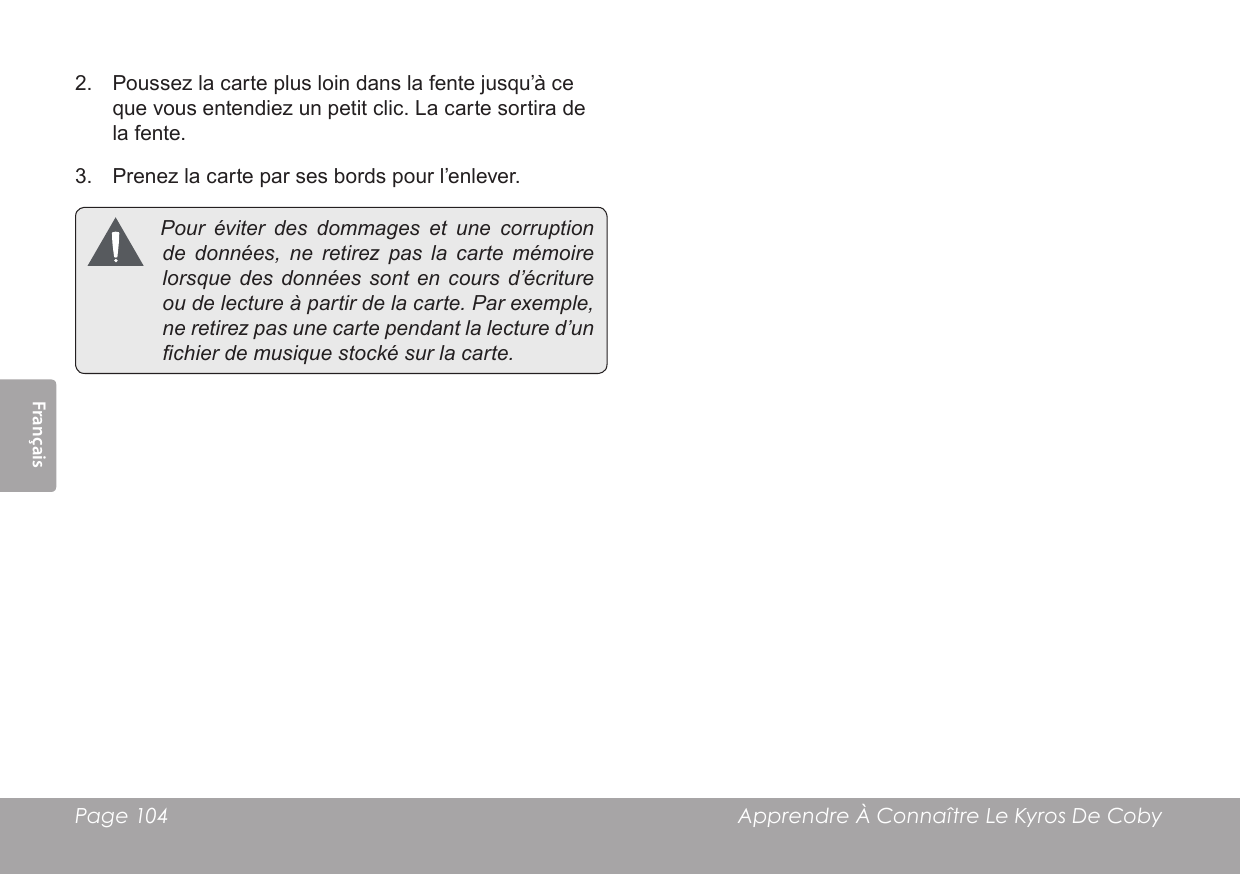 Français Page 104  Apprendre À Connaître Le Kyros De Coby2.  Poussez la carte plus loin dans la fente jusqu’à ce que vous entendiez un petit clic. La carte sortira de la fente.3.  Prenez la carte par ses bords pour l’enlever. Pouréviterdesdommages et une corruptiondedonnées, ne retirezpaslacartemémoirelorsquedesdonnées sont encoursd’écritureoudelectureàpartirdelacarte.Parexemple,neretirezpasunecartependantlalectured’unchierdemusiquestockésurlacarte.