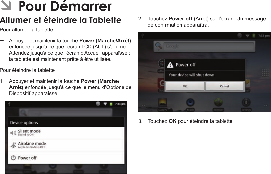 FrançaisPage 105  Pour DémarrerÂPour allumer la tablette : Appuyer et maintenir la touche Power (Marche/Arrêt) enfoncée jusqu’à ce que l’écran LCD (ACL) s’allume. Attendez jusqu’à ce que l’écran d’Accueil apparaîsse ; la tablette est maintenant prête à être utilisée.Pour éteindre la tablette :1.  Appuyer et maintenir la touche Power (Marche/Arrêt) enfoncée jusqu’à ce que le menu d’Options de Dispositif apparaîsse.2. Touchez Power off (Arrêt) sur l’écran. Un message de confrmation apparaîtra.3. Touchez OK pour éteindre la tablette.