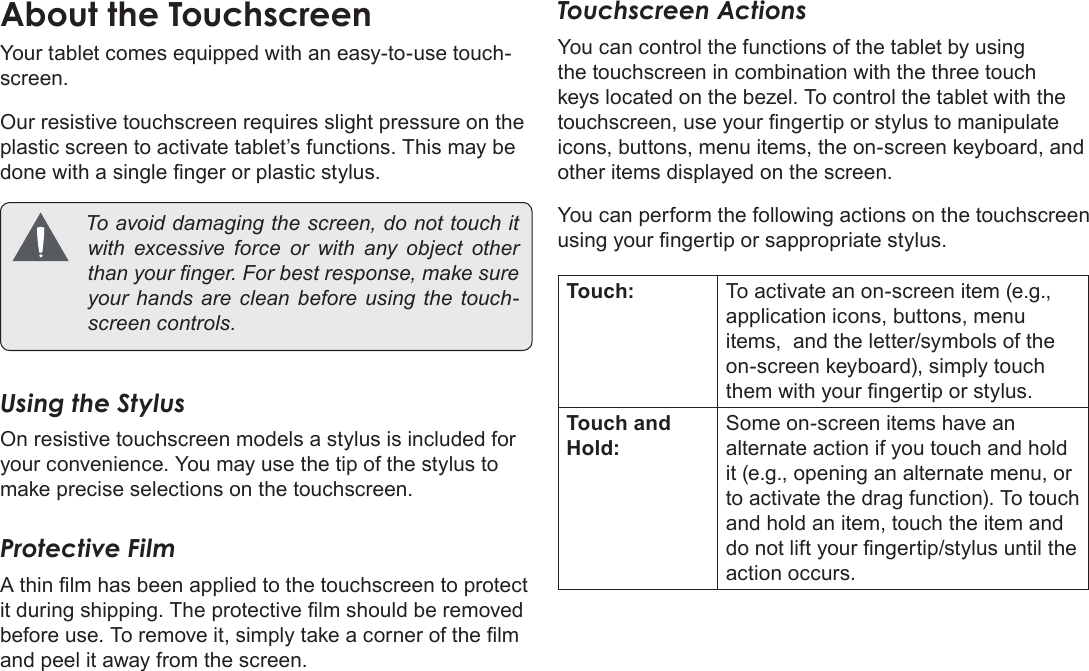 Page 11  Getting To Know The Coby KyrosEnglishYour tablet comes equipped with an easy-to-use touch-screen.Our resistive touchscreen requires slight pressure on the plastic screen to activate tablet’s functions. This may be done with a single nger or plastic stylus.  Toavoiddamagingthescreen,donottouchitwithexcessive force orwithany object otherthanyournger.Forbestresponse,makesureyourhandsarecleanbeforeusingthetouch-screencontrols.Using the StylusOn resistive touchscreen models a stylus is included for your convenience. You may use the tip of the stylus to make precise selections on the touchscreen.Protective FilmA thin lm has been applied to the touchscreen to protect it during shipping. The protective lm should be removed before use. To remove it, simply take a corner of the lm and peel it away from the screen.Touchscreen ActionsYou can control the functions of the tablet by using the touchscreen in combination with the three touch keys located on the bezel. To control the tablet with the touchscreen, use your ngertip or stylus to manipulate icons, buttons, menu items, the on-screen keyboard, and other items displayed on the screen.You can perform the following actions on the touchscreen using your ngertip or sappropriate stylus.Touch: To activate an on-screen item (e.g., application icons, buttons, menu items,  and the letter/symbols of the on-screen keyboard), simply touch them with your ngertip or stylus.Touch and Hold:Some on-screen items have an alternate action if you touch and hold it (e.g., opening an alternate menu, or to activate the drag function). To touch and hold an item, touch the item and do not lift your ngertip/stylus until the action occurs.