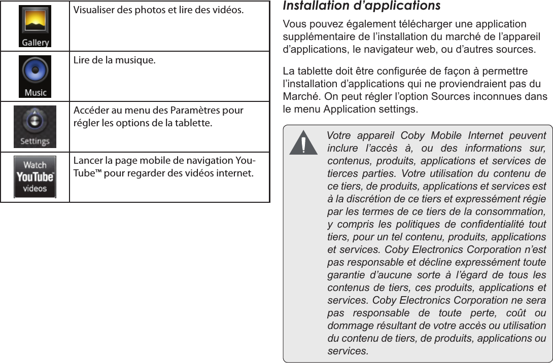 FrançaisPage 111  Pour DémarrerVisualiser des photos et lire des vidéos.Lire de la musique.Accéder au menu des Paramètres pour régler les options de la tablette.Lancer la page mobile de navigation You-Tube™ pour regarder des vidéos internet.Installation d’applicationsVous pouvez également télécharger une application supplémentaire de l’installation du marché de l’appareil d’applications, le navigateur web, ou d’autres sources.La tablette doit être congurée de façon à permettre l’installation d’applications qui ne proviendraient pas du Marché. On peut régler l’option Sources inconnues dans le menu Application settings. VotreappareilCobyMobileInternetpeuventinclurel’accèsà,oudesinformationssur,contenus,produits,applicationsetservicesdetiercesparties.Votreutilisationducontenudecetiers,deproduits,applicationsetservicesestàladiscrétiondecetiersetexpressémentrégieparlestermesdecetiersdelaconsommation,y comprislespolitiquesdecondentialitétouttiers,pouruntelcontenu,produits,applicationsetservices.CobyElectronicsCorporationn’estpasresponsableetdéclineexpressémenttoutegarantied’aucunesorteàl’égarddetouslescontenusdetiers,cesproduits,applicationsetservices.CobyElectronicsCorporationneserapasresponsabledetouteperte,coûtoudommagerésultantdevotreaccèsouutilisationducontenudetiers,deproduits,applicationsouservices.