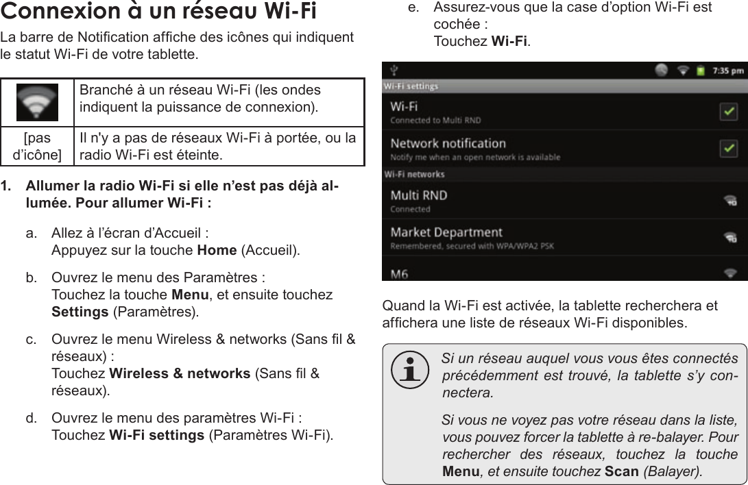 Français Page 116  Connexion À InternetLa barre de Notication afche des icônes qui indiquent le statut Wi-Fi de votre tablette.Branché à un réseau Wi-Fi (les ondes indiquent la puissance de connexion).[pas d’icône]Il n&apos;y a pas de réseaux Wi-Fi à portée, ou la radio Wi-Fi est éteinte.1.  Allumer la radio Wi-Fi si elle n’est pas déjà al-lumée. Pour allumer Wi-Fi :a.  Allez à l’écran d’Accueil :  Appuyez sur la touche Home (Accueil).b.  Ouvrez le menu des Paramètres : Touchez la touche Menu, et ensuite touchez Settings (Paramètres).c.  Ouvrez le menu Wireless &amp; networks (Sans l &amp; réseaux) : Touchez Wireless &amp; networks (Sans l &amp; réseaux).d.  Ouvrez le menu des paramètres Wi-Fi : Touchez Wi-Fi settings (Paramètres Wi-Fi).e.  Assurez-vous que la case d’option Wi-Fi est cochée : Touchez Wi-Fi.Quand la Wi-Fi est activée, la tablette recherchera et afchera une liste de réseaux Wi-Fi disponibles. Siunréseauauquelvousvousêtesconnectésprécédemmentesttrouvé,latablettes’ycon-nectera. Sivousnevoyezpasvotreréseaudanslaliste,vouspouvezforcerlatabletteàre-balayer.Pourrechercherdesréseaux,touchezlatoucheMenu,etensuitetouchezScan(Balayer).