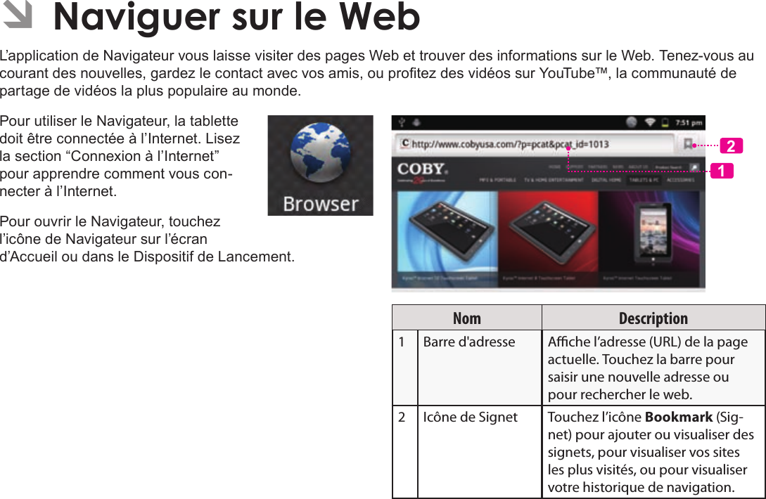 Français Page 118  Naviguer Sur Le WebÂL’application de Navigateur vous laisse visiter des pages Web et trouver des informations sur le Web. Tenez-vous au courant des nouvelles, gardez le contact avec vos amis, ou protez des vidéos sur YouTube™, la communauté de partage de vidéos la plus populaire au monde.Pour utiliser le Navigateur, la tablette doit être connectée à l’Internet. Lisez la section “Connexion à l’Internet” pour apprendre comment vous con-necter à l’Internet.Pour ouvrir le Navigateur, touchez l’icône de Navigateur sur l’écran d’Accueil ou dans le Dispositif de Lancement.12Nom Description1Barre d&apos;adresse Ache l’adresse (URL) de la page actuelle. Touchez la barre pour saisir une nouvelle adresse ou pour rechercher le web.2 Icône de Signet Touchez l’icône Bookmark (Sig-net) pour ajouter ou visualiser des signets, pour visualiser vos sites les plus visités, ou pour visualiser votre historique de navigation. 