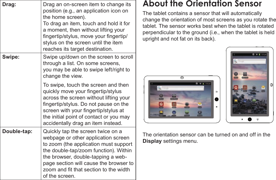 Page 12  Getting To Know The Coby KyrosEnglishDrag: Drag an on-screen item to change its position (e.g., an application icon on the home screen).To drag an item, touch and hold it for a moment, then without lifting your ngertip/stylus, move your ngertip/stylus on the screen until the item reaches its target destination.Swipe: Swipe up/down on the screen to scroll through a list. On some screens, you may be able to swipe left/right to change the view.To swipe, touch the screen and then quickly move your ngertip/stylus across the screen without lifting your ngertip/stylus. Do not pause on the screen with your ngertip/stylus at the initial point of contact or you may accidentally drag an item instead.Double-tap: Quickly tap the screen twice on a webpage or other application screen to zoom (the application must support the double-tap/zoom function). Within the browser, double-tapping a web-page section will cause the browser to zoom and t that section to the width of the screen.The tablet contains a sensor that will automatically change the orientation of most screens as you rotate the tablet. The sensor works best when the tablet is rotated perpendicular to the ground (i.e., when the tablet is held upright and not fat on its back).The orientation sensor can be turned on and off in the Display settings menu.