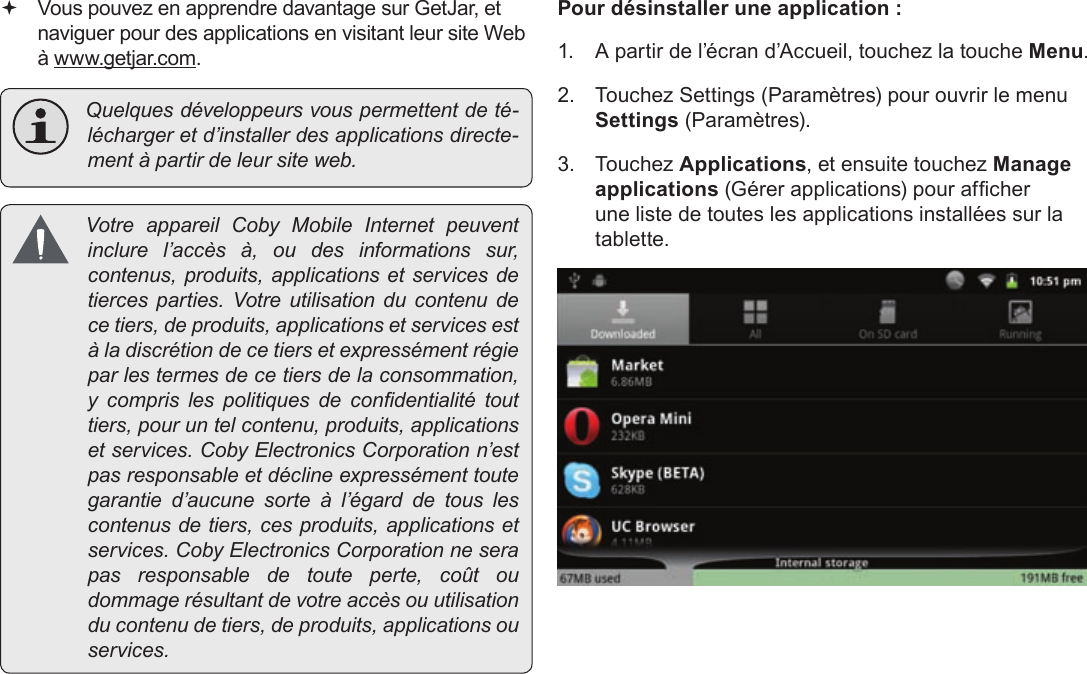 FrançaisPage 123  Gestion Des Applications Vous pouvez en apprendre davantage sur GetJar, et naviguer pour des applications en visitant leur site Web à www.getjar.com. Quelquesdéveloppeursvouspermettentdeté-léchargeretd’installerdesapplicationsdirecte-mentàpartirdeleursiteweb. VotreappareilCobyMobileInternetpeuventinclurel’accèsà,oudesinformationssur,contenus,produits,applicationsetservicesdetiercesparties.Votreutilisationducontenudecetiers,deproduits,applicationsetservicesestàladiscrétiondecetiersetexpressémentrégieparlestermesdecetiersdelaconsommation,y comprislespolitiquesdecondentialitétouttiers,pouruntelcontenu,produits,applicationsetservices.CobyElectronicsCorporationn’estpasresponsableetdéclineexpressémenttoutegarantied’aucunesorteàl’égarddetouslescontenusdetiers,cesproduits,applicationsetservices.CobyElectronicsCorporationneserapasresponsabledetouteperte,coûtoudommagerésultantdevotreaccèsouutilisationducontenudetiers,deproduits,applicationsouservices.Pour désinstaller une application :1.  A partir de l’écran d’Accueil, touchez la touche Menu.2.  Touchez Settings (Paramètres) pour ouvrir le menu Settings (Paramètres).3. Touchez Applications, et ensuite touchez Manage applications (Gérer applications) pour afcher une liste de toutes les applications installées sur la tablette.