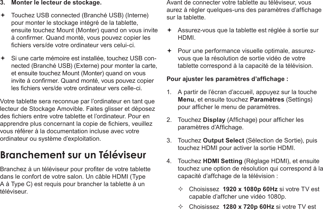 Français Page 126 Branchements Optionnels3.  Monter le lecteur de stockage. Touchez USB connected (Branché USB) (Interne) pour monter le stockage intégré de la tablette, ensuite touchez Mount (Monter) quand on vous invite à conrmer. Quand monté, vous pouvez copier les chiers vers/de votre ordinateur vers celui-ci. Si une carte mémoire est installée, touchez USB con-nected (Branché USB) (Externe) pour monter la carte, et ensuite touchez Mount (Monter) quand on vous invite à conrmer. Quand monté, vous pouvez copier les chiers vers/de votre ordinateur vers celle-ci. Votre tablette sera reconnue par l’ordinateur en tant que lecteur de Stockage Amovible. Faites glisser et déposez des chiers entre votre tablette et l’ordinateur. Pour en apprendre plus concernant la copie de chiers, veuillez vous référer à la documentation incluse avec votre ordinateur ou système d’exploitation.Branchez à un téléviseur pour proter de votre tablette dans le confort de votre salon. Un câble HDMI (Type A à Type C) est requis pour brancher la tablette à un téléviseur.Avant de connecter votre tablette au téléviseur, vous aurez à régler quelques-uns des paramètres d’afchage sur la tablette. Assurez-vous que la tablette est réglée à sortie sur HDMI. Pour une performance visuelle optimale, assurez-vous que la résolution de sortie vidéo de votre tablette correspond à la capacité de la télévision.Pour ajuster les paramètres d’afchage :1.  A partir de l’écran d’accueil, appuyez sur la touche Menu, et ensuite touchez Paramètres (Settings) pour afcher le menu de paramètres.2. Touchez Display (Afchage) pour afcher les paramètres d’Afchage.3. Touchez Output Select (Sélection de Sortie), puis touchez HDMI pour activer la sortie HDMI. 4. Touchez HDMI Setting (Réglage HDMI), et ensuite touchez une option de résolution qui correspond à la capacité d’affchage de la télévision :  Choisissez  1920 x 1080p 60Hz si votre TV est capable d’affcher une vidéo 1080p. Choisissez  1280 x 720p 60Hz si votre TV est 