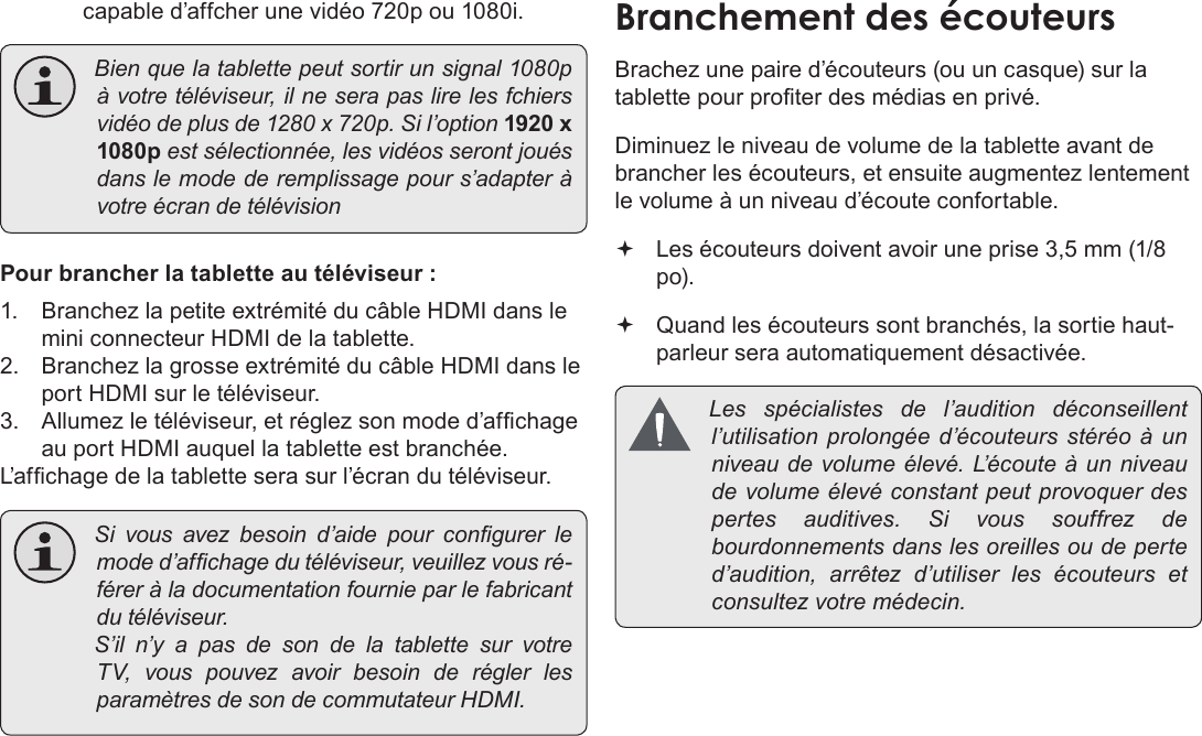 FrançaisPage 127  Branchements Optionnelscapable d’affcher une vidéo 720p ou 1080i. Bienquelatablettepeutsortirunsignal1080pàvotretéléviseur,ilneserapaslirelesfchiersvidéodeplusde1280x720p.Sil’option1920 x 1080pestsélectionnée,lesvidéosserontjouésdanslemodederemplissagepours’adapteràvotreécrandetélévisionPour brancher la tablette au téléviseur :1.  Branchez la petite extrémité du câble HDMI dans le mini connecteur HDMI de la tablette.2.  Branchez la grosse extrémité du câble HDMI dans le port HDMI sur le téléviseur.3.  Allumez le téléviseur, et réglez son mode d’afchage au port HDMI auquel la tablette est branchée.L’afchage de la tablette sera sur l’écran du téléviseur. Sivousavezbesoind’aidepourcongurerlemoded’afchagedutéléviseur,veuillezvousré-féreràladocumentationfournieparlefabricantdutéléviseur. S’iln’yapasdesondelatablettesurvotreTV,vouspouvezavoirbesoinderéglerlesparamètresdesondecommutateurHDMI.Brachez une paire d’écouteurs (ou un casque) sur la tablette pour proter des médias en privé.Diminuez le niveau de volume de la tablette avant de brancher les écouteurs, et ensuite augmentez lentement le volume à un niveau d’écoute confortable. Les écouteurs doivent avoir une prise 3,5 mm (1/8 po). Quand les écouteurs sont branchés, la sortie haut-parleur sera automatiquement désactivée. Les spécialistes del’audition déconseillentl’utilisationprolongéed’écouteursstéréoàunniveaudevolumeélevé.L’ é c o u t e àunniveaudevolumeélevéconstantpeutprovoquerdespertesauditives.Sivoussouffrezdebourdonnementsdanslesoreillesoudeperted’audition,arrêtezd’utiliserlesécouteurs etconsultezvotremédecin.