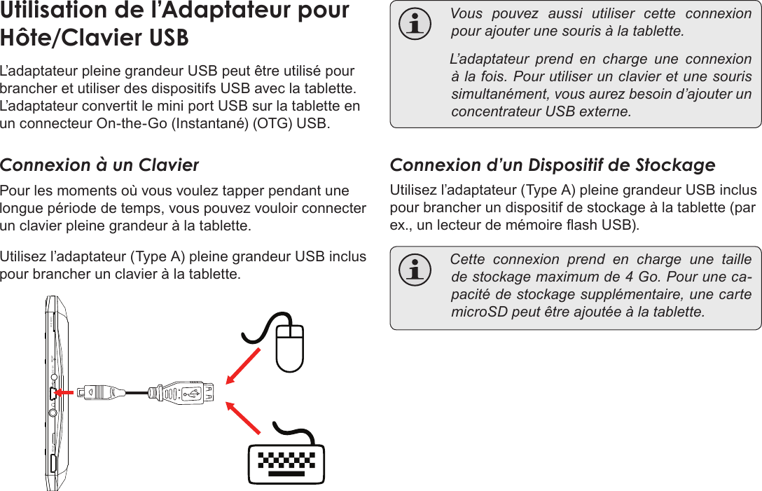 Français Page 128  Branchements OptionnelsL’adaptateur pleine grandeur USB peut être utilisé pour brancher et utiliser des dispositifs USB avec la tablette. L’adaptateur convertit le mini port USB sur la tablette en un connecteur On-the-Go (Instantané) (OTG) USB.Connexion à un ClavierPour les moments où vous voulez tapper pendant une longue période de temps, vous pouvez vouloir connecter un clavier pleine grandeur à la tablette. Utilisez l’adaptateur (Type A) pleine grandeur USB inclus pour brancher un clavier à la tablette.DC 5V RESETHDMI microSD Vouspouvezaussiutilisercetteconnexionpourajouterunesourisàlatablette. L’adaptateurprendencharge une connexionàlafois.Pourutiliserunclavieretunesourissimultanément,vousaurezbesoind’ajouterunconcentrateurUSBexterne.Connexion d’un Dispositif de StockageUtilisez l’adaptateur (Type A) pleine grandeur USB inclus pour brancher un dispositif de stockage à la tablette (par ex., un lecteur de mémoire ash USB). Cetteconnexionprendencharge une tailledestockagemaximumde4Go.Pouruneca-pacitédestockagesupplémentaire,unecartemicroSDpeutêtreajoutéeàlatablette.