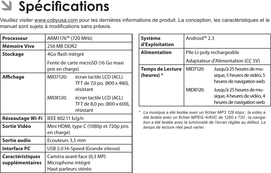 Français Page 130  SpécicationsÂVeuillez visiter www.cobyusa.com pour les dernières informations de produit. La conception, les caractéristiques et le manuel sont sujets à modications sans préavis.Processeur ARM1176™ (720 MHz)Mémoire Vive 256 MB DDR2Stockage 4Go ash intégréFente de carte microSD (16 Go maxi pris en charge)Achage MID7120: écran tactile LCD (ACL) TFT de 7,0 po. (800 x 480), résistantMID8120: écran tactile LCD (ACL) TFT de 8,0 po. (800 x 600), résistantRéseautage Wi-Fi IEEE 802.11 b/g/nSortie Vidéo Mini HDMI, type C (1080p et 720p pris en charge)Sortie audio Ecouteurs 3,5 mmInterface PC USB 2.0 Hi-Speed (Grande vitesse)Caractéristiques supplémentairesCaméra avant-face (0,3 MP) Microphone intégré Haut-parleurs stéréoSystème d&apos;ExploitationAndroid™ 2.3Alimentation Pile Li-poly rechargeableAdaptateur d’Alimentation (CC 5V)Temps de Lecture (heures) *MID7120: Jusqu’à 25 heures de mu-sique, 5 heures de vidéo, 5 heures de navigation webMID8120: Jusqu’à 25 heures de mu-sique, 4 heures de vidéo, 4 heures de navigation web* LamusiqueaététestéeavecunchierMP3128kbps;lavidéoaététestéeavecunchierMPEG-4/AVCde1280x720;lanaviga-tionaététestéeaveclaluminositédel’écranrégléeaudéfaut.Letempsdelectureréelpeutvarier.