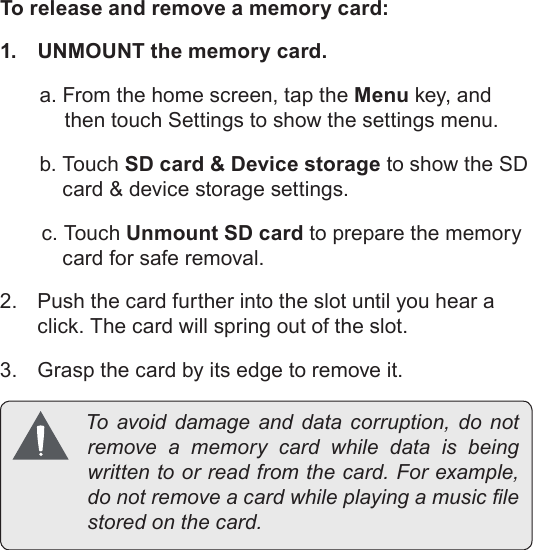 Page 14  Getting To Know The Coby KyrosEnglishTo release and remove a memory card:1.  UNMOUNT the memory card.a. From the home screen, tap the Menu key, and then touch Settings to show the settings menu.b. Touch SD card &amp; Device storage to show the SD card &amp; device storage settings.c. Touch Unmount SD card to prepare the memory card for safe removal. 2.  Push the card further into the slot until you hear a click. The card will spring out of the slot.3.  Grasp the card by its edge to remove it. Toavoiddamage and datacorruption,donotremoveamemorycardwhiledatais beingwrittentoorreadfromthecard.Forexample,donotremoveacardwhileplayingamusiclestoredonthecard.