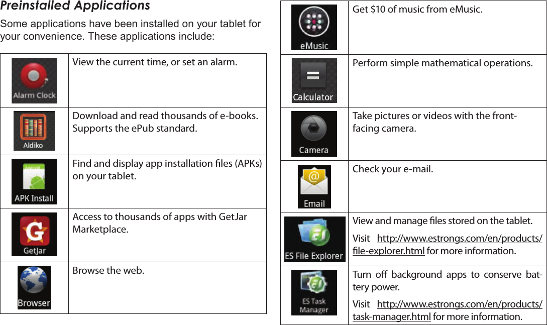 Page 19  Getting StartedEnglishPreinstalled ApplicationsSome applications have been installed on your tablet for your convenience. These applications include:View the current time, or set an alarm.Download and read thousands of e-books. Supports the ePub standard.Find and display app installation les (APKs) on your tablet.Access to thousands of apps with GetJar Marketplace.Browse the web.Get $10 of music from eMusic.Perform simple mathematical operations.Take pictures or videos with the front-facing camera.Check your e-mail.View and manage les stored on the tablet.Visit  http://www.estrongs.com/en/products/le-explorer.html for more information.Turn  o  background  apps  to  conserve  bat-tery power.Visit  http://www.estrongs.com/en/products/task-manager.html for more information.